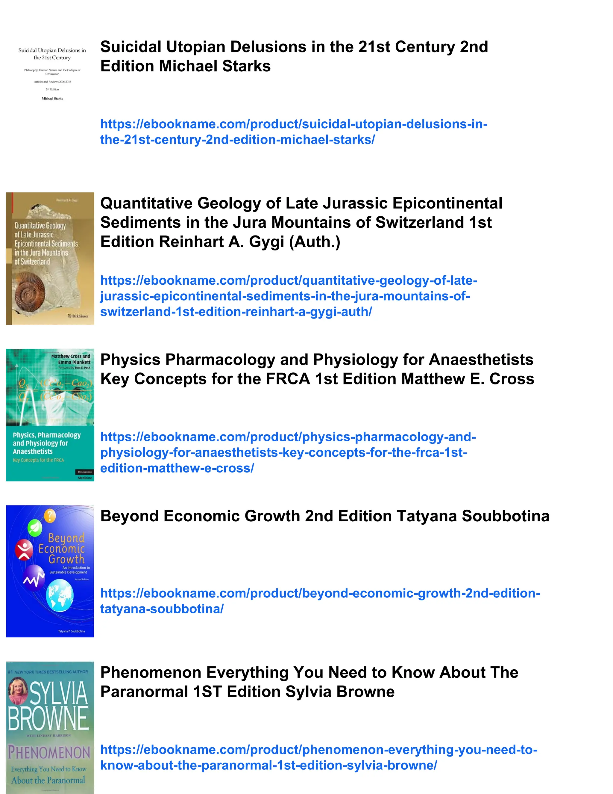 Suicidal Utopian Delusions in the 21st Century 2nd
Edition Michael Starks
https://ebookname.com/product/suicidal-utopian-delusions-in-
the-21st-century-2nd-edition-michael-starks/
Quantitative Geology of Late Jurassic Epicontinental
Sediments in the Jura Mountains of Switzerland 1st
Edition Reinhart A. Gygi (Auth.)
https://ebookname.com/product/quantitative-geology-of-late-
jurassic-epicontinental-sediments-in-the-jura-mountains-of-
switzerland-1st-edition-reinhart-a-gygi-auth/
Physics Pharmacology and Physiology for Anaesthetists
Key Concepts for the FRCA 1st Edition Matthew E. Cross
https://ebookname.com/product/physics-pharmacology-and-
physiology-for-anaesthetists-key-concepts-for-the-frca-1st-
edition-matthew-e-cross/
Beyond Economic Growth 2nd Edition Tatyana Soubbotina
https://ebookname.com/product/beyond-economic-growth-2nd-edition-
tatyana-soubbotina/
Phenomenon Everything You Need to Know About The
Paranormal 1ST Edition Sylvia Browne
https://ebookname.com/product/phenomenon-everything-you-need-to-
know-about-the-paranormal-1st-edition-sylvia-browne/
 