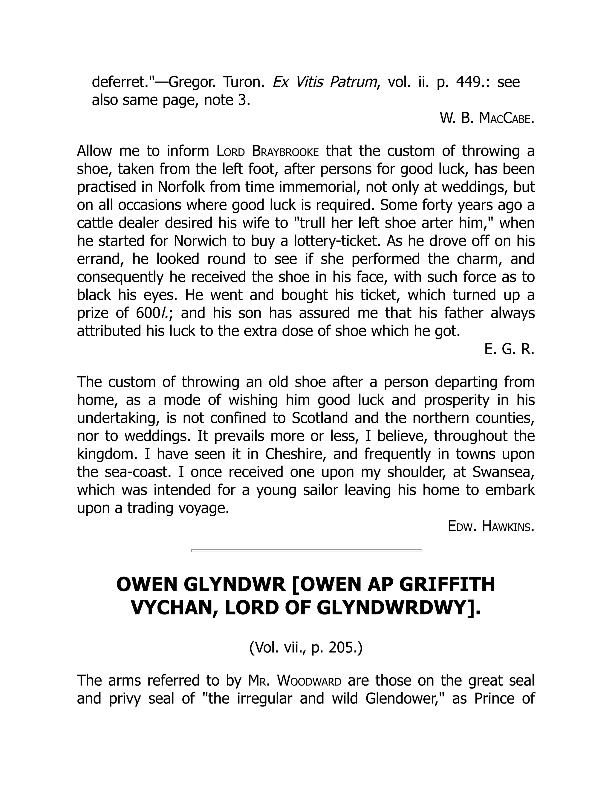 deferret.—Gregor. Turon. Ex Vitis Patrum, vol. ii. p. 449.: see
also same page, note 3.
W. B. MacCabe.
Allow me to inform Lord Braybrooke that the custom of throwing a
shoe, taken from the left foot, after persons for good luck, has been
practised in Norfolk from time immemorial, not only at weddings, but
on all occasions where good luck is required. Some forty years ago a
cattle dealer desired his wife to trull her left shoe arter him, when
he started for Norwich to buy a lottery-ticket. As he drove off on his
errand, he looked round to see if she performed the charm, and
consequently he received the shoe in his face, with such force as to
black his eyes. He went and bought his ticket, which turned up a
prize of 600l.; and his son has assured me that his father always
attributed his luck to the extra dose of shoe which he got.
E. G. R.
The custom of throwing an old shoe after a person departing from
home, as a mode of wishing him good luck and prosperity in his
undertaking, is not confined to Scotland and the northern counties,
nor to weddings. It prevails more or less, I believe, throughout the
kingdom. I have seen it in Cheshire, and frequently in towns upon
the sea-coast. I once received one upon my shoulder, at Swansea,
which was intended for a young sailor leaving his home to embark
upon a trading voyage.
Edw. Hawkins.
OWEN GLYNDWR [OWEN AP GRIFFITH
VYCHAN, LORD OF GLYNDWRDWY].
(Vol. vii., p. 205.)
The arms referred to by Mr. Woodward are those on the great seal
and privy seal of the irregular and wild Glendower, as Prince of
 