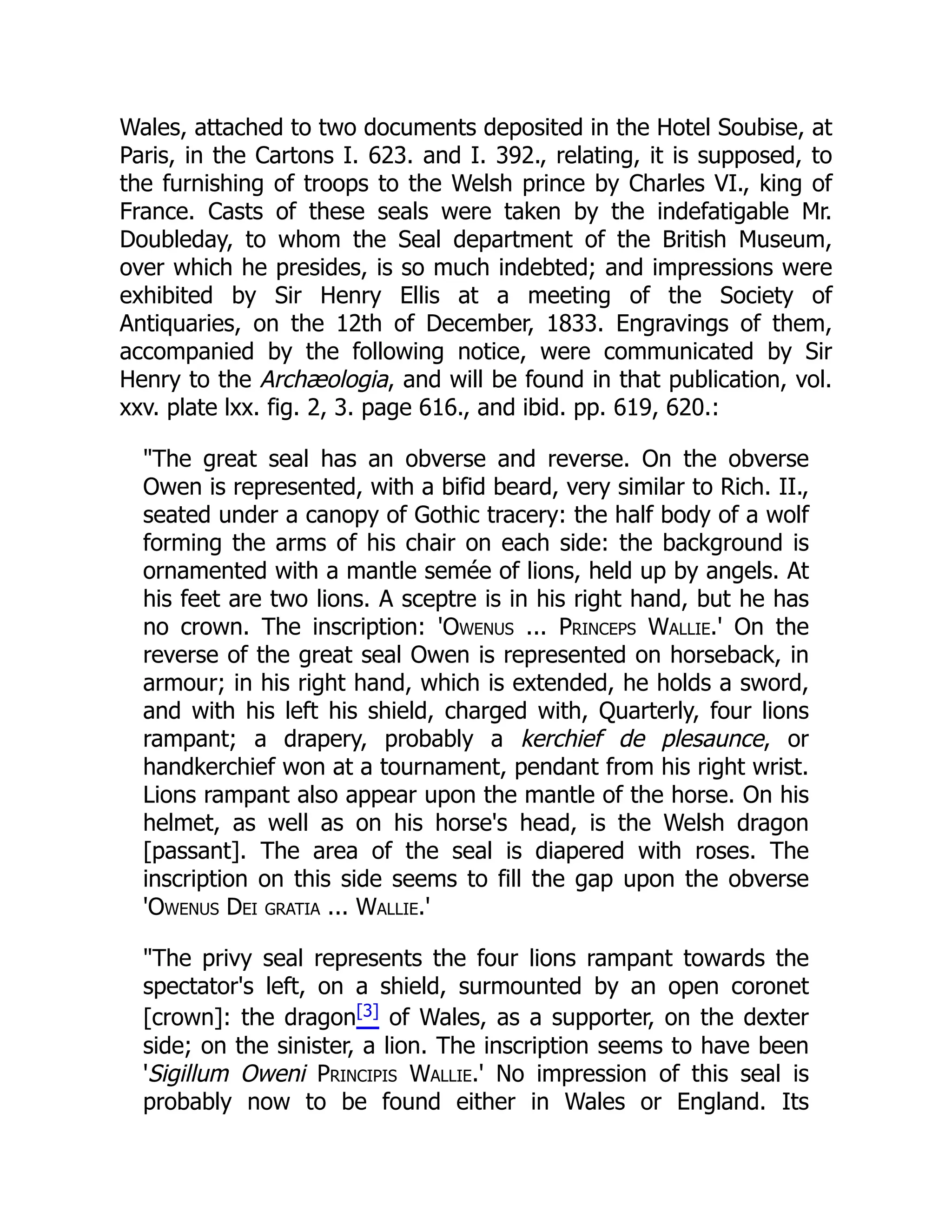 Wales, attached to two documents deposited in the Hotel Soubise, at
Paris, in the Cartons I. 623. and I. 392., relating, it is supposed, to
the furnishing of troops to the Welsh prince by Charles VI., king of
France. Casts of these seals were taken by the indefatigable Mr.
Doubleday, to whom the Seal department of the British Museum,
over which he presides, is so much indebted; and impressions were
exhibited by Sir Henry Ellis at a meeting of the Society of
Antiquaries, on the 12th of December, 1833. Engravings of them,
accompanied by the following notice, were communicated by Sir
Henry to the Archæologia, and will be found in that publication, vol.
xxv. plate lxx. fig. 2, 3. page 616., and ibid. pp. 619, 620.:
The great seal has an obverse and reverse. On the obverse
Owen is represented, with a bifid beard, very similar to Rich. II.,
seated under a canopy of Gothic tracery: the half body of a wolf
forming the arms of his chair on each side: the background is
ornamented with a mantle semée of lions, held up by angels. At
his feet are two lions. A sceptre is in his right hand, but he has
no crown. The inscription: 'Owenus ... Princeps Wallie.' On the
reverse of the great seal Owen is represented on horseback, in
armour; in his right hand, which is extended, he holds a sword,
and with his left his shield, charged with, Quarterly, four lions
rampant; a drapery, probably a kerchief de plesaunce, or
handkerchief won at a tournament, pendant from his right wrist.
Lions rampant also appear upon the mantle of the horse. On his
helmet, as well as on his horse's head, is the Welsh dragon
[passant]. The area of the seal is diapered with roses. The
inscription on this side seems to fill the gap upon the obverse
'Owenus Dei gratia ... Wallie.'
The privy seal represents the four lions rampant towards the
spectator's left, on a shield, surmounted by an open coronet
[crown]: the dragon[3] of Wales, as a supporter, on the dexter
side; on the sinister, a lion. The inscription seems to have been
'Sigillum Oweni Principis Wallie.' No impression of this seal is
probably now to be found either in Wales or England. Its
 