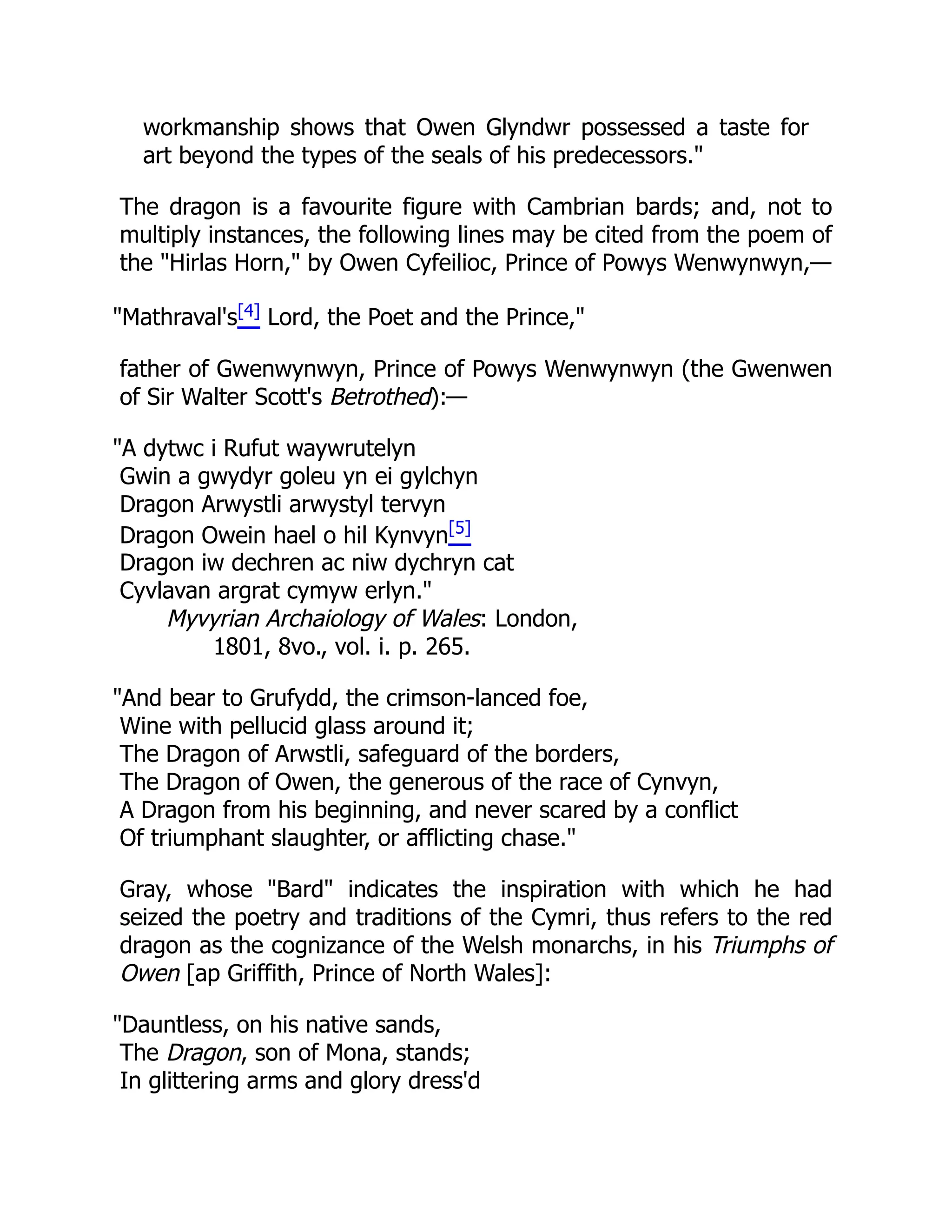 workmanship shows that Owen Glyndwr possessed a taste for
art beyond the types of the seals of his predecessors.
The dragon is a favourite figure with Cambrian bards; and, not to
multiply instances, the following lines may be cited from the poem of
the Hirlas Horn, by Owen Cyfeilioc, Prince of Powys Wenwynwyn,—
Mathraval's[4] Lord, the Poet and the Prince,
father of Gwenwynwyn, Prince of Powys Wenwynwyn (the Gwenwen
of Sir Walter Scott's Betrothed):—
A dytwc i Rufut waywrutelyn
Gwin a gwydyr goleu yn ei gylchyn
Dragon Arwystli arwystyl tervyn
Dragon Owein hael o hil Kynvyn[5]
Dragon iw dechren ac niw dychryn cat
Cyvlavan argrat cymyw erlyn.
Myvyrian Archaiology of Wales: London,
1801, 8vo., vol. i. p. 265.
And bear to Grufydd, the crimson-lanced foe,
Wine with pellucid glass around it;
The Dragon of Arwstli, safeguard of the borders,
The Dragon of Owen, the generous of the race of Cynvyn,
A Dragon from his beginning, and never scared by a conflict
Of triumphant slaughter, or afflicting chase.
Gray, whose Bard indicates the inspiration with which he had
seized the poetry and traditions of the Cymri, thus refers to the red
dragon as the cognizance of the Welsh monarchs, in his Triumphs of
Owen [ap Griffith, Prince of North Wales]:
Dauntless, on his native sands,
The Dragon, son of Mona, stands;
In glittering arms and glory dress'd
 