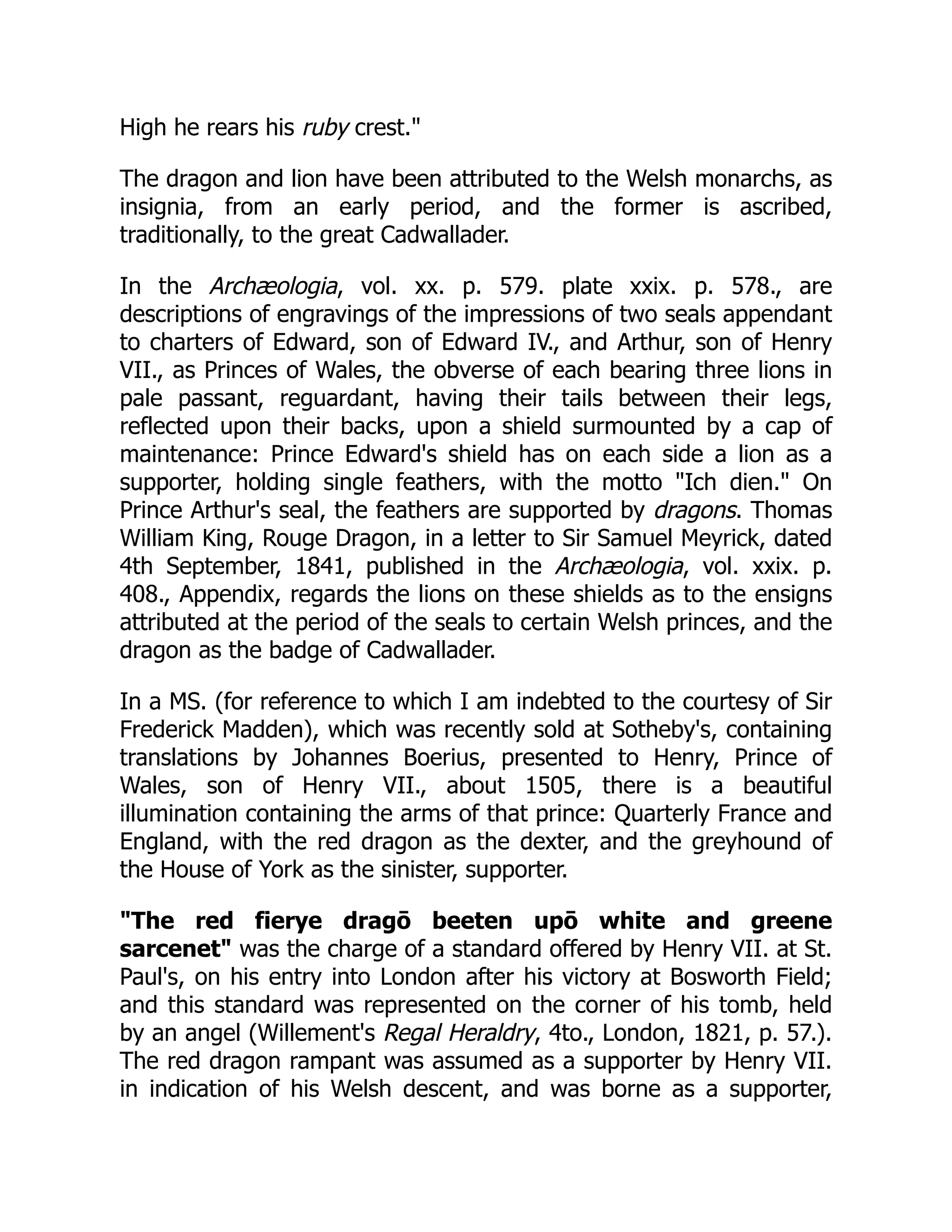 High he rears his ruby crest.
The dragon and lion have been attributed to the Welsh monarchs, as
insignia, from an early period, and the former is ascribed,
traditionally, to the great Cadwallader.
In the Archæologia, vol. xx. p. 579. plate xxix. p. 578., are
descriptions of engravings of the impressions of two seals appendant
to charters of Edward, son of Edward IV., and Arthur, son of Henry
VII., as Princes of Wales, the obverse of each bearing three lions in
pale passant, reguardant, having their tails between their legs,
reflected upon their backs, upon a shield surmounted by a cap of
maintenance: Prince Edward's shield has on each side a lion as a
supporter, holding single feathers, with the motto Ich dien. On
Prince Arthur's seal, the feathers are supported by dragons. Thomas
William King, Rouge Dragon, in a letter to Sir Samuel Meyrick, dated
4th September, 1841, published in the Archæologia, vol. xxix. p.
408., Appendix, regards the lions on these shields as to the ensigns
attributed at the period of the seals to certain Welsh princes, and the
dragon as the badge of Cadwallader.
In a MS. (for reference to which I am indebted to the courtesy of Sir
Frederick Madden), which was recently sold at Sotheby's, containing
translations by Johannes Boerius, presented to Henry, Prince of
Wales, son of Henry VII., about 1505, there is a beautiful
illumination containing the arms of that prince: Quarterly France and
England, with the red dragon as the dexter, and the greyhound of
the House of York as the sinister, supporter.
The red fierye dragō beeten upō white and greene
sarcenet was the charge of a standard offered by Henry VII. at St.
Paul's, on his entry into London after his victory at Bosworth Field;
and this standard was represented on the corner of his tomb, held
by an angel (Willement's Regal Heraldry, 4to., London, 1821, p. 57.).
The red dragon rampant was assumed as a supporter by Henry VII.
in indication of his Welsh descent, and was borne as a supporter,
 