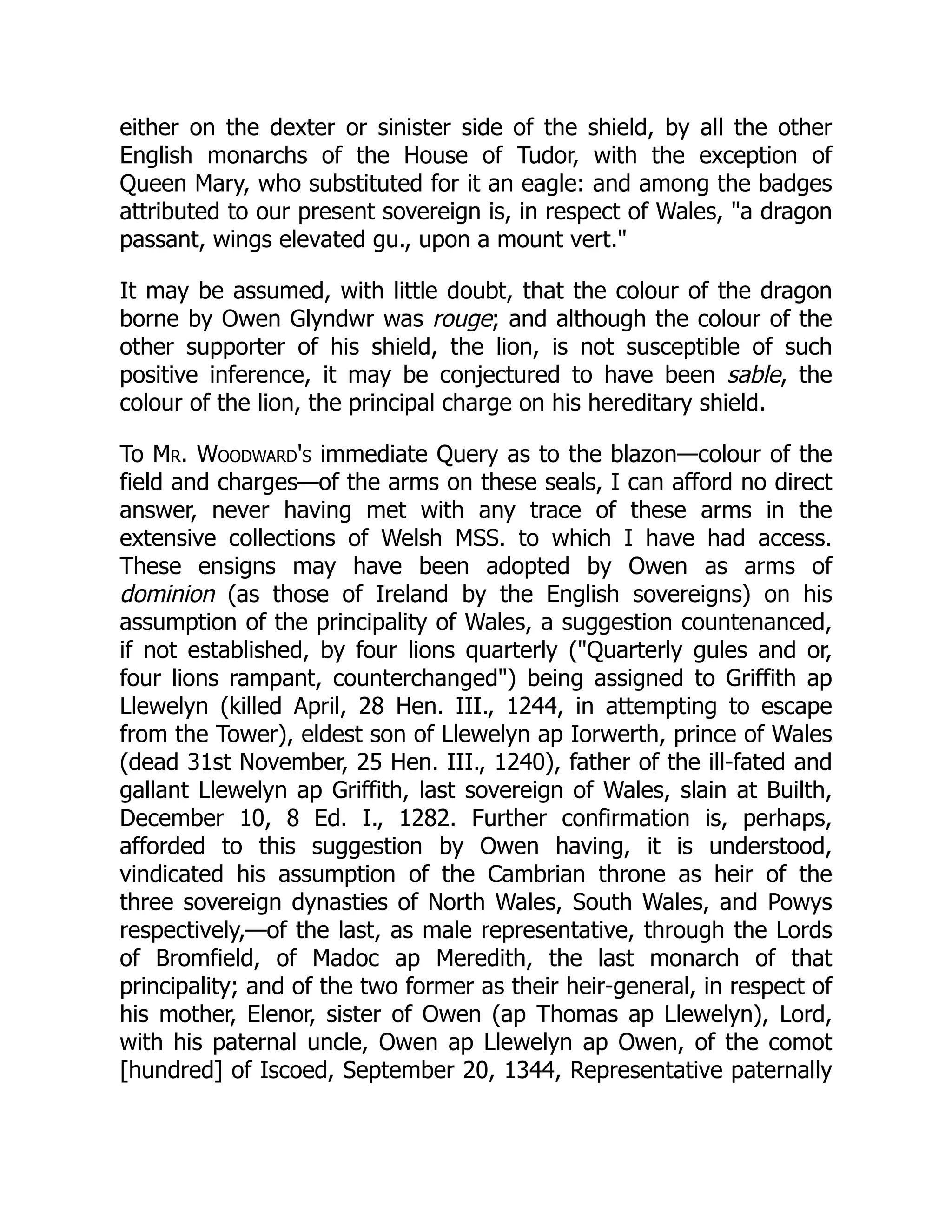 either on the dexter or sinister side of the shield, by all the other
English monarchs of the House of Tudor, with the exception of
Queen Mary, who substituted for it an eagle: and among the badges
attributed to our present sovereign is, in respect of Wales, a dragon
passant, wings elevated gu., upon a mount vert.
It may be assumed, with little doubt, that the colour of the dragon
borne by Owen Glyndwr was rouge; and although the colour of the
other supporter of his shield, the lion, is not susceptible of such
positive inference, it may be conjectured to have been sable, the
colour of the lion, the principal charge on his hereditary shield.
To Mr. Woodward's immediate Query as to the blazon—colour of the
field and charges—of the arms on these seals, I can afford no direct
answer, never having met with any trace of these arms in the
extensive collections of Welsh MSS. to which I have had access.
These ensigns may have been adopted by Owen as arms of
dominion (as those of Ireland by the English sovereigns) on his
assumption of the principality of Wales, a suggestion countenanced,
if not established, by four lions quarterly (Quarterly gules and or,
four lions rampant, counterchanged) being assigned to Griffith ap
Llewelyn (killed April, 28 Hen. III., 1244, in attempting to escape
from the Tower), eldest son of Llewelyn ap Iorwerth, prince of Wales
(dead 31st November, 25 Hen. III., 1240), father of the ill-fated and
gallant Llewelyn ap Griffith, last sovereign of Wales, slain at Builth,
December 10, 8 Ed. I., 1282. Further confirmation is, perhaps,
afforded to this suggestion by Owen having, it is understood,
vindicated his assumption of the Cambrian throne as heir of the
three sovereign dynasties of North Wales, South Wales, and Powys
respectively,—of the last, as male representative, through the Lords
of Bromfield, of Madoc ap Meredith, the last monarch of that
principality; and of the two former as their heir-general, in respect of
his mother, Elenor, sister of Owen (ap Thomas ap Llewelyn), Lord,
with his paternal uncle, Owen ap Llewelyn ap Owen, of the comot
[hundred] of Iscoed, September 20, 1344, Representative paternally
 