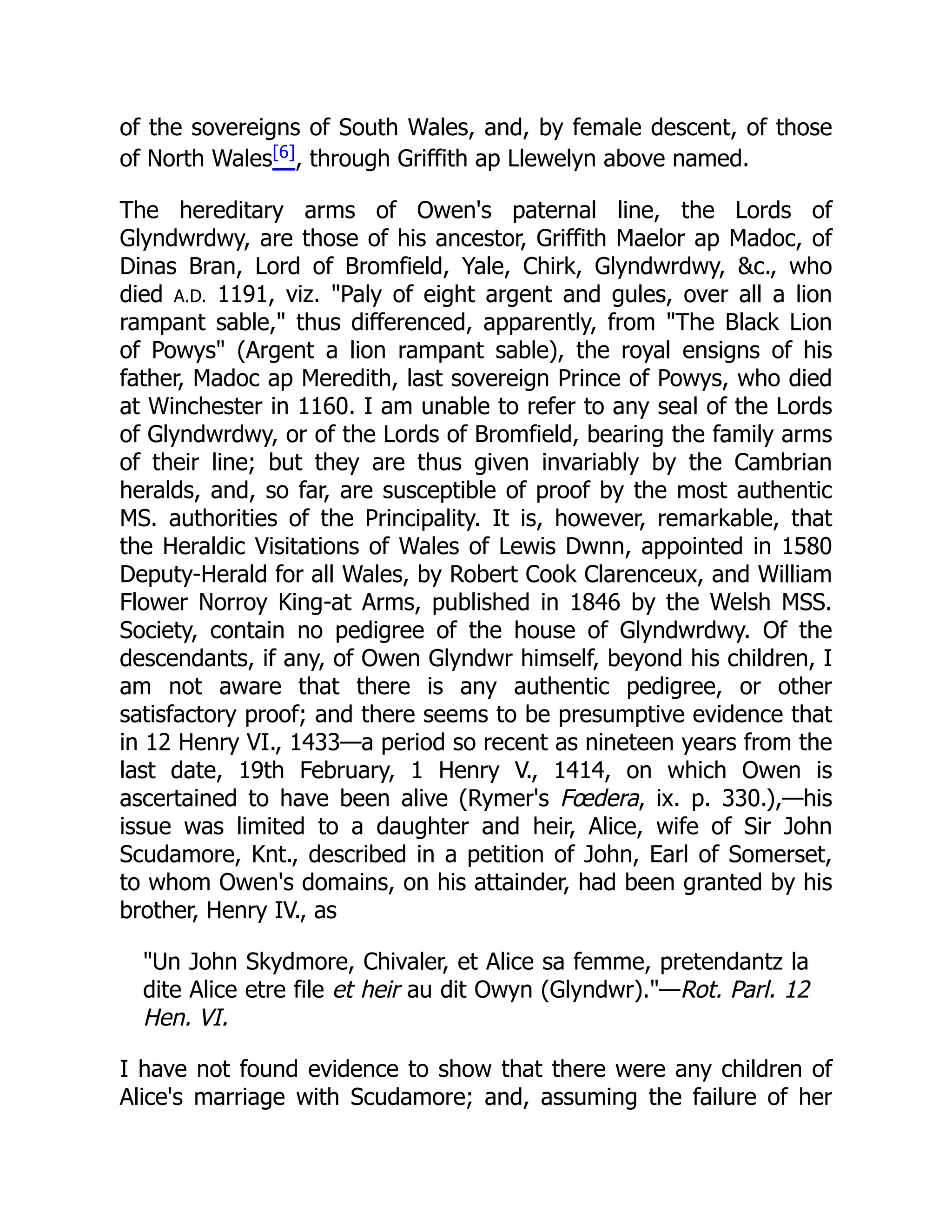 of the sovereigns of South Wales, and, by female descent, of those
of North Wales[6], through Griffith ap Llewelyn above named.
The hereditary arms of Owen's paternal line, the Lords of
Glyndwrdwy, are those of his ancestor, Griffith Maelor ap Madoc, of
Dinas Bran, Lord of Bromfield, Yale, Chirk, Glyndwrdwy, c., who
died A.D. 1191, viz. Paly of eight argent and gules, over all a lion
rampant sable, thus differenced, apparently, from The Black Lion
of Powys (Argent a lion rampant sable), the royal ensigns of his
father, Madoc ap Meredith, last sovereign Prince of Powys, who died
at Winchester in 1160. I am unable to refer to any seal of the Lords
of Glyndwrdwy, or of the Lords of Bromfield, bearing the family arms
of their line; but they are thus given invariably by the Cambrian
heralds, and, so far, are susceptible of proof by the most authentic
MS. authorities of the Principality. It is, however, remarkable, that
the Heraldic Visitations of Wales of Lewis Dwnn, appointed in 1580
Deputy-Herald for all Wales, by Robert Cook Clarenceux, and William
Flower Norroy King-at Arms, published in 1846 by the Welsh MSS.
Society, contain no pedigree of the house of Glyndwrdwy. Of the
descendants, if any, of Owen Glyndwr himself, beyond his children, I
am not aware that there is any authentic pedigree, or other
satisfactory proof; and there seems to be presumptive evidence that
in 12 Henry VI., 1433—a period so recent as nineteen years from the
last date, 19th February, 1 Henry V., 1414, on which Owen is
ascertained to have been alive (Rymer's Fœdera, ix. p. 330.),—his
issue was limited to a daughter and heir, Alice, wife of Sir John
Scudamore, Knt., described in a petition of John, Earl of Somerset,
to whom Owen's domains, on his attainder, had been granted by his
brother, Henry IV., as
Un John Skydmore, Chivaler, et Alice sa femme, pretendantz la
dite Alice etre file et heir au dit Owyn (Glyndwr).—Rot. Parl. 12
Hen. VI.
I have not found evidence to show that there were any children of
Alice's marriage with Scudamore; and, assuming the failure of her
 
