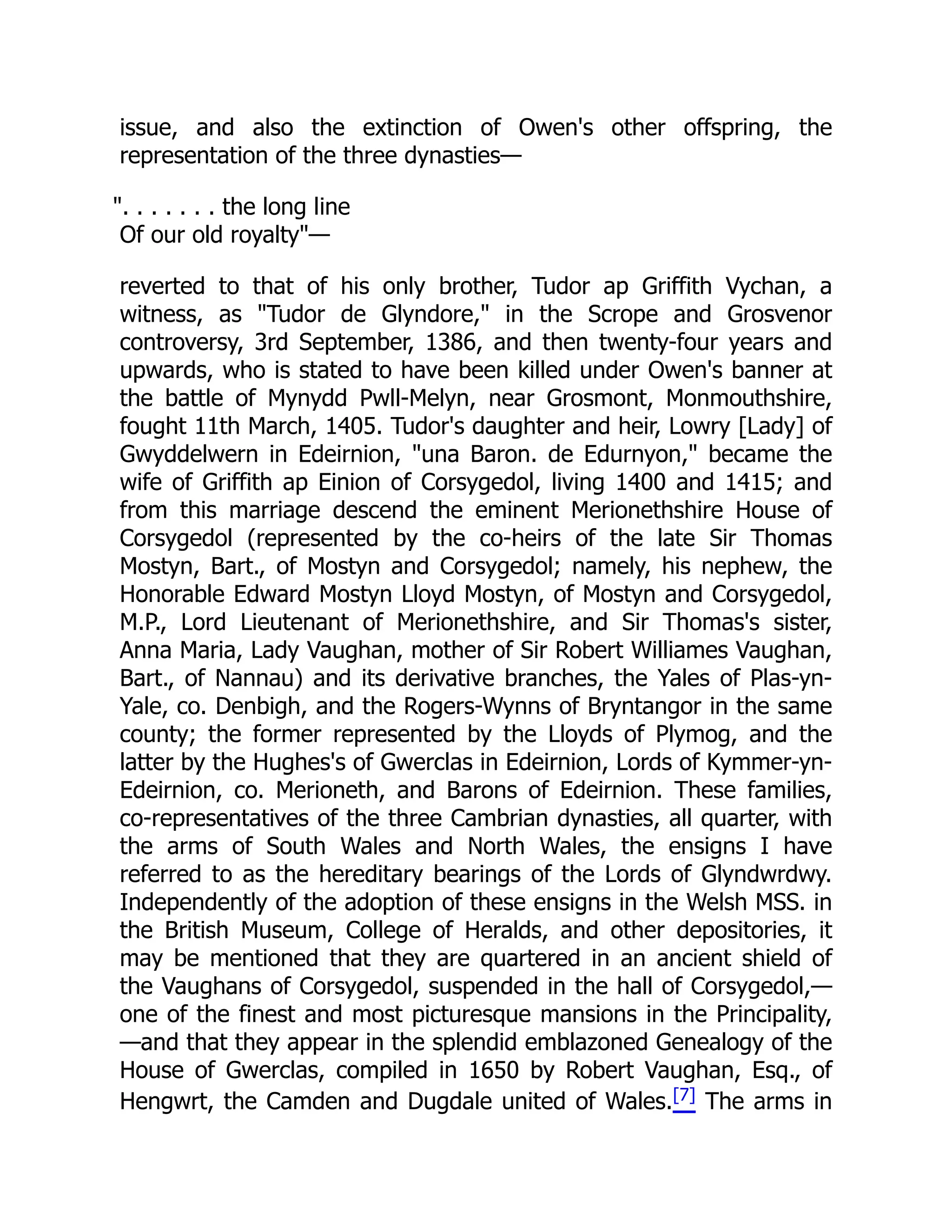 issue, and also the extinction of Owen's other offspring, the
representation of the three dynasties—
. . . . . . . the long line
Of our old royalty—
reverted to that of his only brother, Tudor ap Griffith Vychan, a
witness, as Tudor de Glyndore, in the Scrope and Grosvenor
controversy, 3rd September, 1386, and then twenty-four years and
upwards, who is stated to have been killed under Owen's banner at
the battle of Mynydd Pwll-Melyn, near Grosmont, Monmouthshire,
fought 11th March, 1405. Tudor's daughter and heir, Lowry [Lady] of
Gwyddelwern in Edeirnion, una Baron. de Edurnyon, became the
wife of Griffith ap Einion of Corsygedol, living 1400 and 1415; and
from this marriage descend the eminent Merionethshire House of
Corsygedol (represented by the co-heirs of the late Sir Thomas
Mostyn, Bart., of Mostyn and Corsygedol; namely, his nephew, the
Honorable Edward Mostyn Lloyd Mostyn, of Mostyn and Corsygedol,
M.P., Lord Lieutenant of Merionethshire, and Sir Thomas's sister,
Anna Maria, Lady Vaughan, mother of Sir Robert Williames Vaughan,
Bart., of Nannau) and its derivative branches, the Yales of Plas-yn-
Yale, co. Denbigh, and the Rogers-Wynns of Bryntangor in the same
county; the former represented by the Lloyds of Plymog, and the
latter by the Hughes's of Gwerclas in Edeirnion, Lords of Kymmer-yn-
Edeirnion, co. Merioneth, and Barons of Edeirnion. These families,
co-representatives of the three Cambrian dynasties, all quarter, with
the arms of South Wales and North Wales, the ensigns I have
referred to as the hereditary bearings of the Lords of Glyndwrdwy.
Independently of the adoption of these ensigns in the Welsh MSS. in
the British Museum, College of Heralds, and other depositories, it
may be mentioned that they are quartered in an ancient shield of
the Vaughans of Corsygedol, suspended in the hall of Corsygedol,—
one of the finest and most picturesque mansions in the Principality,
—and that they appear in the splendid emblazoned Genealogy of the
House of Gwerclas, compiled in 1650 by Robert Vaughan, Esq., of
Hengwrt, the Camden and Dugdale united of Wales.[7] The arms in
 