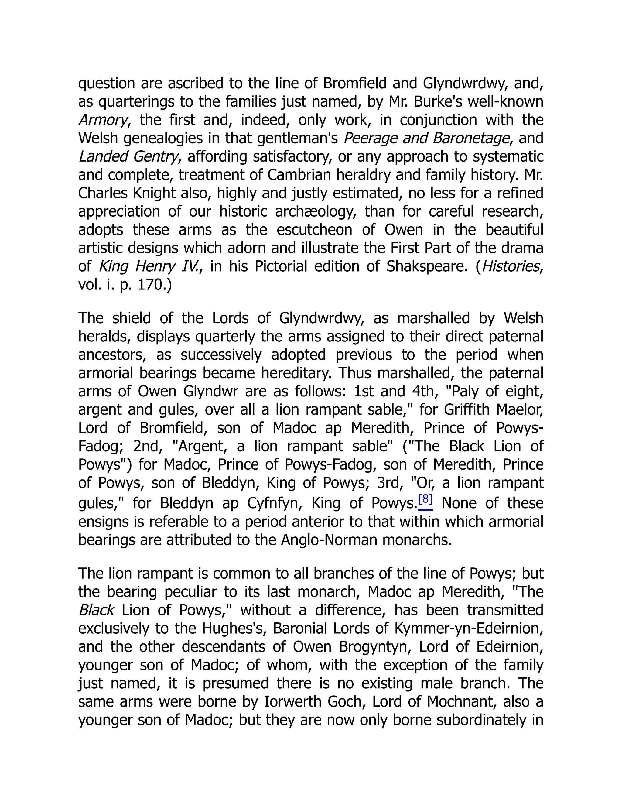 question are ascribed to the line of Bromfield and Glyndwrdwy, and,
as quarterings to the families just named, by Mr. Burke's well-known
Armory, the first and, indeed, only work, in conjunction with the
Welsh genealogies in that gentleman's Peerage and Baronetage, and
Landed Gentry, affording satisfactory, or any approach to systematic
and complete, treatment of Cambrian heraldry and family history. Mr.
Charles Knight also, highly and justly estimated, no less for a refined
appreciation of our historic archæology, than for careful research,
adopts these arms as the escutcheon of Owen in the beautiful
artistic designs which adorn and illustrate the First Part of the drama
of King Henry IV., in his Pictorial edition of Shakspeare. (Histories,
vol. i. p. 170.)
The shield of the Lords of Glyndwrdwy, as marshalled by Welsh
heralds, displays quarterly the arms assigned to their direct paternal
ancestors, as successively adopted previous to the period when
armorial bearings became hereditary. Thus marshalled, the paternal
arms of Owen Glyndwr are as follows: 1st and 4th, Paly of eight,
argent and gules, over all a lion rampant sable, for Griffith Maelor,
Lord of Bromfield, son of Madoc ap Meredith, Prince of Powys-
Fadog; 2nd, Argent, a lion rampant sable (The Black Lion of
Powys) for Madoc, Prince of Powys-Fadog, son of Meredith, Prince
of Powys, son of Bleddyn, King of Powys; 3rd, Or, a lion rampant
gules, for Bleddyn ap Cyfnfyn, King of Powys.[8] None of these
ensigns is referable to a period anterior to that within which armorial
bearings are attributed to the Anglo-Norman monarchs.
The lion rampant is common to all branches of the line of Powys; but
the bearing peculiar to its last monarch, Madoc ap Meredith, The
Black Lion of Powys, without a difference, has been transmitted
exclusively to the Hughes's, Baronial Lords of Kymmer-yn-Edeirnion,
and the other descendants of Owen Brogyntyn, Lord of Edeirnion,
younger son of Madoc; of whom, with the exception of the family
just named, it is presumed there is no existing male branch. The
same arms were borne by Iorwerth Goch, Lord of Mochnant, also a
younger son of Madoc; but they are now only borne subordinately in
 