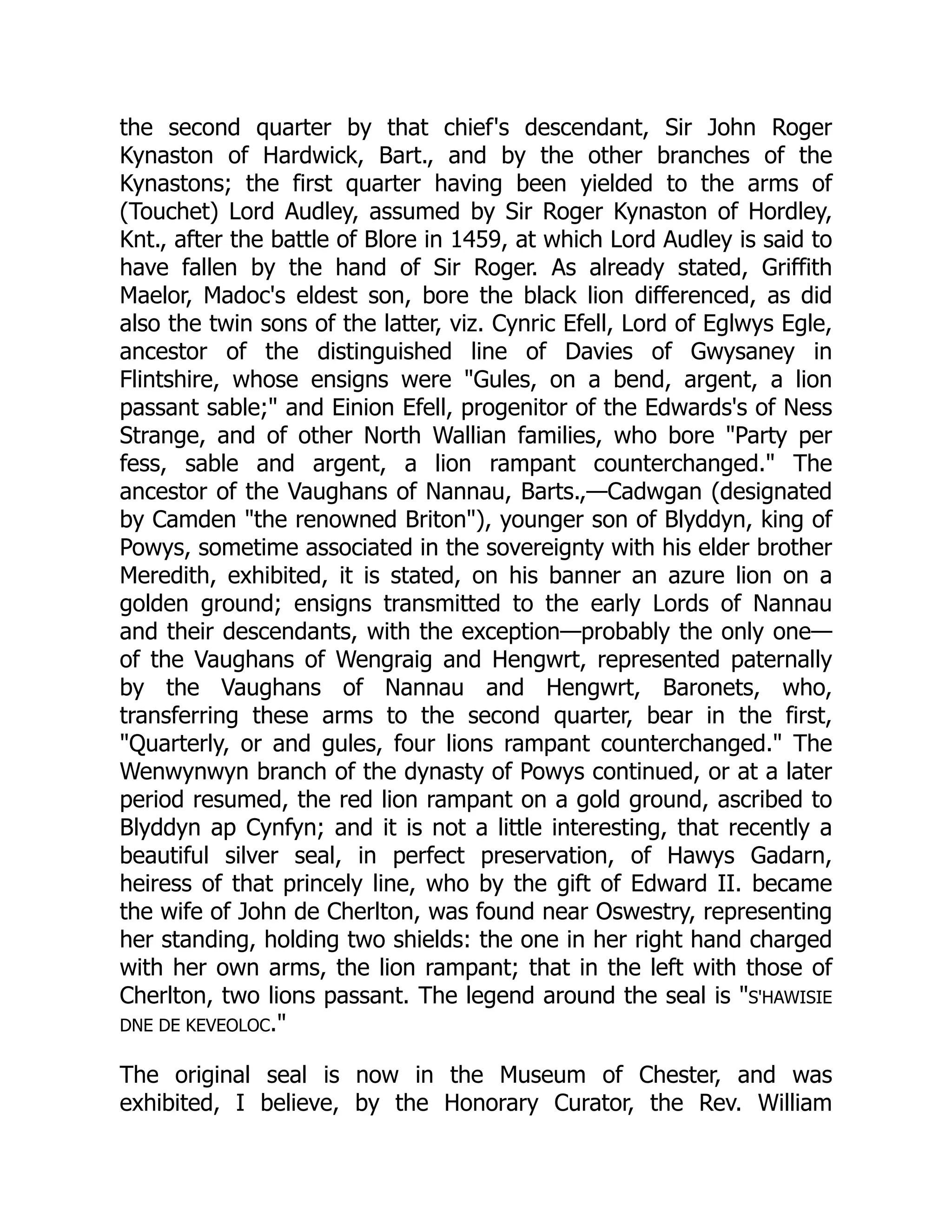 the second quarter by that chief's descendant, Sir John Roger
Kynaston of Hardwick, Bart., and by the other branches of the
Kynastons; the first quarter having been yielded to the arms of
(Touchet) Lord Audley, assumed by Sir Roger Kynaston of Hordley,
Knt., after the battle of Blore in 1459, at which Lord Audley is said to
have fallen by the hand of Sir Roger. As already stated, Griffith
Maelor, Madoc's eldest son, bore the black lion differenced, as did
also the twin sons of the latter, viz. Cynric Efell, Lord of Eglwys Egle,
ancestor of the distinguished line of Davies of Gwysaney in
Flintshire, whose ensigns were Gules, on a bend, argent, a lion
passant sable; and Einion Efell, progenitor of the Edwards's of Ness
Strange, and of other North Wallian families, who bore Party per
fess, sable and argent, a lion rampant counterchanged. The
ancestor of the Vaughans of Nannau, Barts.,—Cadwgan (designated
by Camden the renowned Briton), younger son of Blyddyn, king of
Powys, sometime associated in the sovereignty with his elder brother
Meredith, exhibited, it is stated, on his banner an azure lion on a
golden ground; ensigns transmitted to the early Lords of Nannau
and their descendants, with the exception—probably the only one—
of the Vaughans of Wengraig and Hengwrt, represented paternally
by the Vaughans of Nannau and Hengwrt, Baronets, who,
transferring these arms to the second quarter, bear in the first,
Quarterly, or and gules, four lions rampant counterchanged. The
Wenwynwyn branch of the dynasty of Powys continued, or at a later
period resumed, the red lion rampant on a gold ground, ascribed to
Blyddyn ap Cynfyn; and it is not a little interesting, that recently a
beautiful silver seal, in perfect preservation, of Hawys Gadarn,
heiress of that princely line, who by the gift of Edward II. became
the wife of John de Cherlton, was found near Oswestry, representing
her standing, holding two shields: the one in her right hand charged
with her own arms, the lion rampant; that in the left with those of
Cherlton, two lions passant. The legend around the seal is S'HAWISIE
DNE DE KEVEOLOC.
The original seal is now in the Museum of Chester, and was
exhibited, I believe, by the Honorary Curator, the Rev. William
 