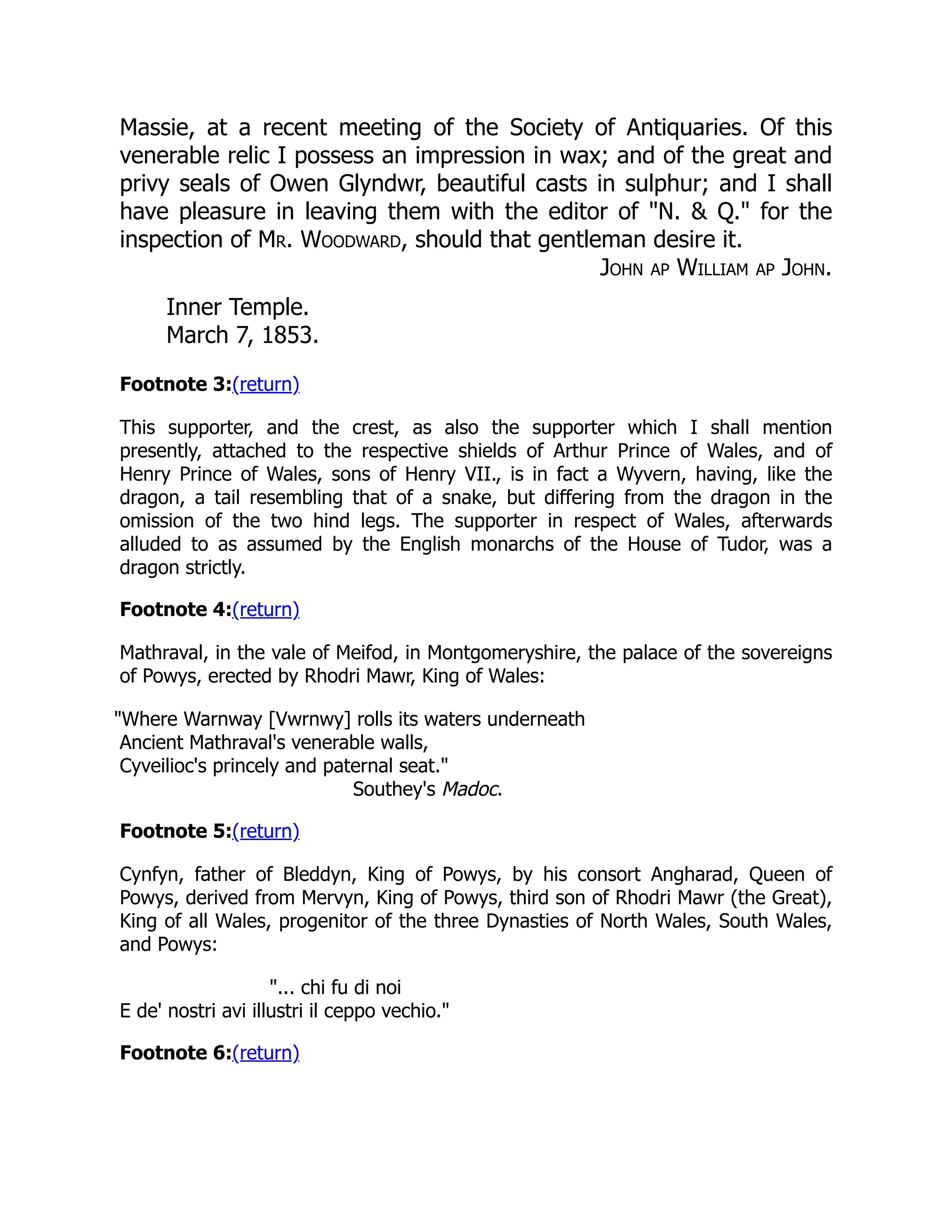 Massie, at a recent meeting of the Society of Antiquaries. Of this
venerable relic I possess an impression in wax; and of the great and
privy seals of Owen Glyndwr, beautiful casts in sulphur; and I shall
have pleasure in leaving them with the editor of N.  Q. for the
inspection of Mr. Woodward, should that gentleman desire it.
John ap William ap John.
Inner Temple.
March 7, 1853.
Footnote 3:(return)
This supporter, and the crest, as also the supporter which I shall mention
presently, attached to the respective shields of Arthur Prince of Wales, and of
Henry Prince of Wales, sons of Henry VII., is in fact a Wyvern, having, like the
dragon, a tail resembling that of a snake, but differing from the dragon in the
omission of the two hind legs. The supporter in respect of Wales, afterwards
alluded to as assumed by the English monarchs of the House of Tudor, was a
dragon strictly.
Footnote 4:(return)
Mathraval, in the vale of Meifod, in Montgomeryshire, the palace of the sovereigns
of Powys, erected by Rhodri Mawr, King of Wales:
Where Warnway [Vwrnwy] rolls its waters underneath
Ancient Mathraval's venerable walls,
Cyveilioc's princely and paternal seat.
Southey's Madoc.
Footnote 5:(return)
Cynfyn, father of Bleddyn, King of Powys, by his consort Angharad, Queen of
Powys, derived from Mervyn, King of Powys, third son of Rhodri Mawr (the Great),
King of all Wales, progenitor of the three Dynasties of North Wales, South Wales,
and Powys:
... chi fu di noi
E de' nostri avi illustri il ceppo vechio.
Footnote 6:(return)
 