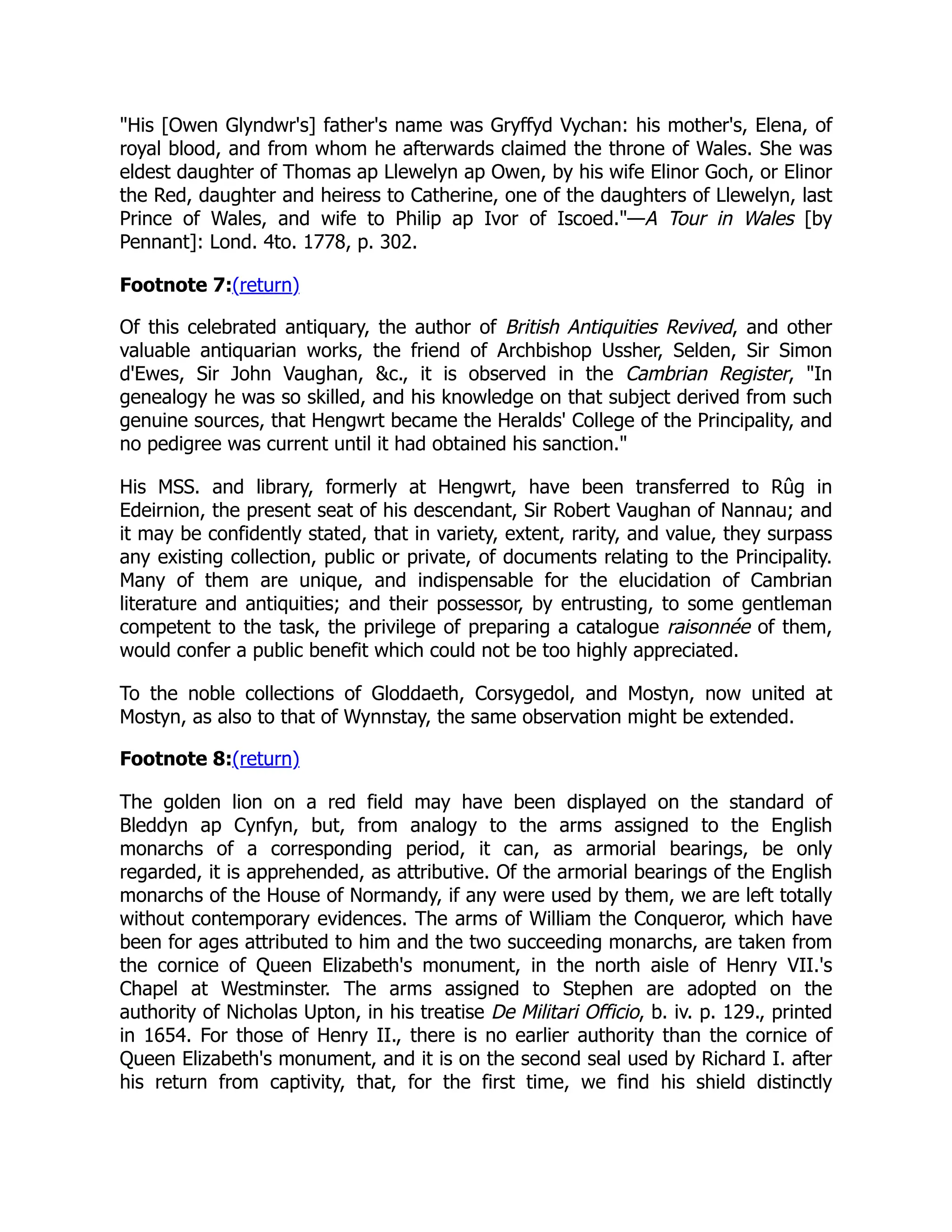 His [Owen Glyndwr's] father's name was Gryffyd Vychan: his mother's, Elena, of
royal blood, and from whom he afterwards claimed the throne of Wales. She was
eldest daughter of Thomas ap Llewelyn ap Owen, by his wife Elinor Goch, or Elinor
the Red, daughter and heiress to Catherine, one of the daughters of Llewelyn, last
Prince of Wales, and wife to Philip ap Ivor of Iscoed.—A Tour in Wales [by
Pennant]: Lond. 4to. 1778, p. 302.
Footnote 7:(return)
Of this celebrated antiquary, the author of British Antiquities Revived, and other
valuable antiquarian works, the friend of Archbishop Ussher, Selden, Sir Simon
d'Ewes, Sir John Vaughan, c., it is observed in the Cambrian Register, In
genealogy he was so skilled, and his knowledge on that subject derived from such
genuine sources, that Hengwrt became the Heralds' College of the Principality, and
no pedigree was current until it had obtained his sanction.
His MSS. and library, formerly at Hengwrt, have been transferred to Rûg in
Edeirnion, the present seat of his descendant, Sir Robert Vaughan of Nannau; and
it may be confidently stated, that in variety, extent, rarity, and value, they surpass
any existing collection, public or private, of documents relating to the Principality.
Many of them are unique, and indispensable for the elucidation of Cambrian
literature and antiquities; and their possessor, by entrusting, to some gentleman
competent to the task, the privilege of preparing a catalogue raisonnée of them,
would confer a public benefit which could not be too highly appreciated.
To the noble collections of Gloddaeth, Corsygedol, and Mostyn, now united at
Mostyn, as also to that of Wynnstay, the same observation might be extended.
Footnote 8:(return)
The golden lion on a red field may have been displayed on the standard of
Bleddyn ap Cynfyn, but, from analogy to the arms assigned to the English
monarchs of a corresponding period, it can, as armorial bearings, be only
regarded, it is apprehended, as attributive. Of the armorial bearings of the English
monarchs of the House of Normandy, if any were used by them, we are left totally
without contemporary evidences. The arms of William the Conqueror, which have
been for ages attributed to him and the two succeeding monarchs, are taken from
the cornice of Queen Elizabeth's monument, in the north aisle of Henry VII.'s
Chapel at Westminster. The arms assigned to Stephen are adopted on the
authority of Nicholas Upton, in his treatise De Militari Officio, b. iv. p. 129., printed
in 1654. For those of Henry II., there is no earlier authority than the cornice of
Queen Elizabeth's monument, and it is on the second seal used by Richard I. after
his return from captivity, that, for the first time, we find his shield distinctly
 