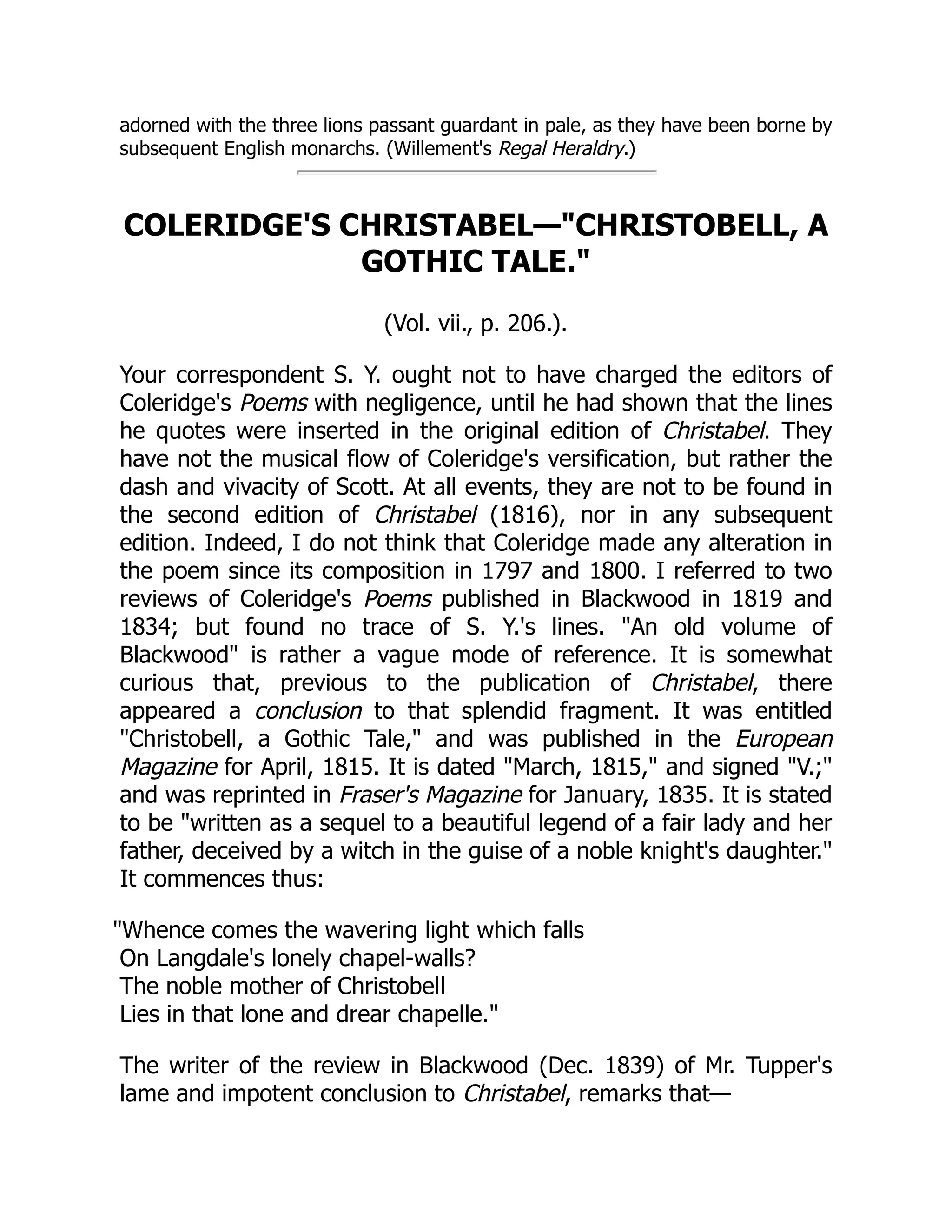 adorned with the three lions passant guardant in pale, as they have been borne by
subsequent English monarchs. (Willement's Regal Heraldry.)
COLERIDGE'S CHRISTABEL—CHRISTOBELL, A
GOTHIC TALE.
(Vol. vii., p. 206.).
Your correspondent S. Y. ought not to have charged the editors of
Coleridge's Poems with negligence, until he had shown that the lines
he quotes were inserted in the original edition of Christabel. They
have not the musical flow of Coleridge's versification, but rather the
dash and vivacity of Scott. At all events, they are not to be found in
the second edition of Christabel (1816), nor in any subsequent
edition. Indeed, I do not think that Coleridge made any alteration in
the poem since its composition in 1797 and 1800. I referred to two
reviews of Coleridge's Poems published in Blackwood in 1819 and
1834; but found no trace of S. Y.'s lines. An old volume of
Blackwood is rather a vague mode of reference. It is somewhat
curious that, previous to the publication of Christabel, there
appeared a conclusion to that splendid fragment. It was entitled
Christobell, a Gothic Tale, and was published in the European
Magazine for April, 1815. It is dated March, 1815, and signed V.;
and was reprinted in Fraser's Magazine for January, 1835. It is stated
to be written as a sequel to a beautiful legend of a fair lady and her
father, deceived by a witch in the guise of a noble knight's daughter.
It commences thus:
Whence comes the wavering light which falls
On Langdale's lonely chapel-walls?
The noble mother of Christobell
Lies in that lone and drear chapelle.
The writer of the review in Blackwood (Dec. 1839) of Mr. Tupper's
lame and impotent conclusion to Christabel, remarks that—
 