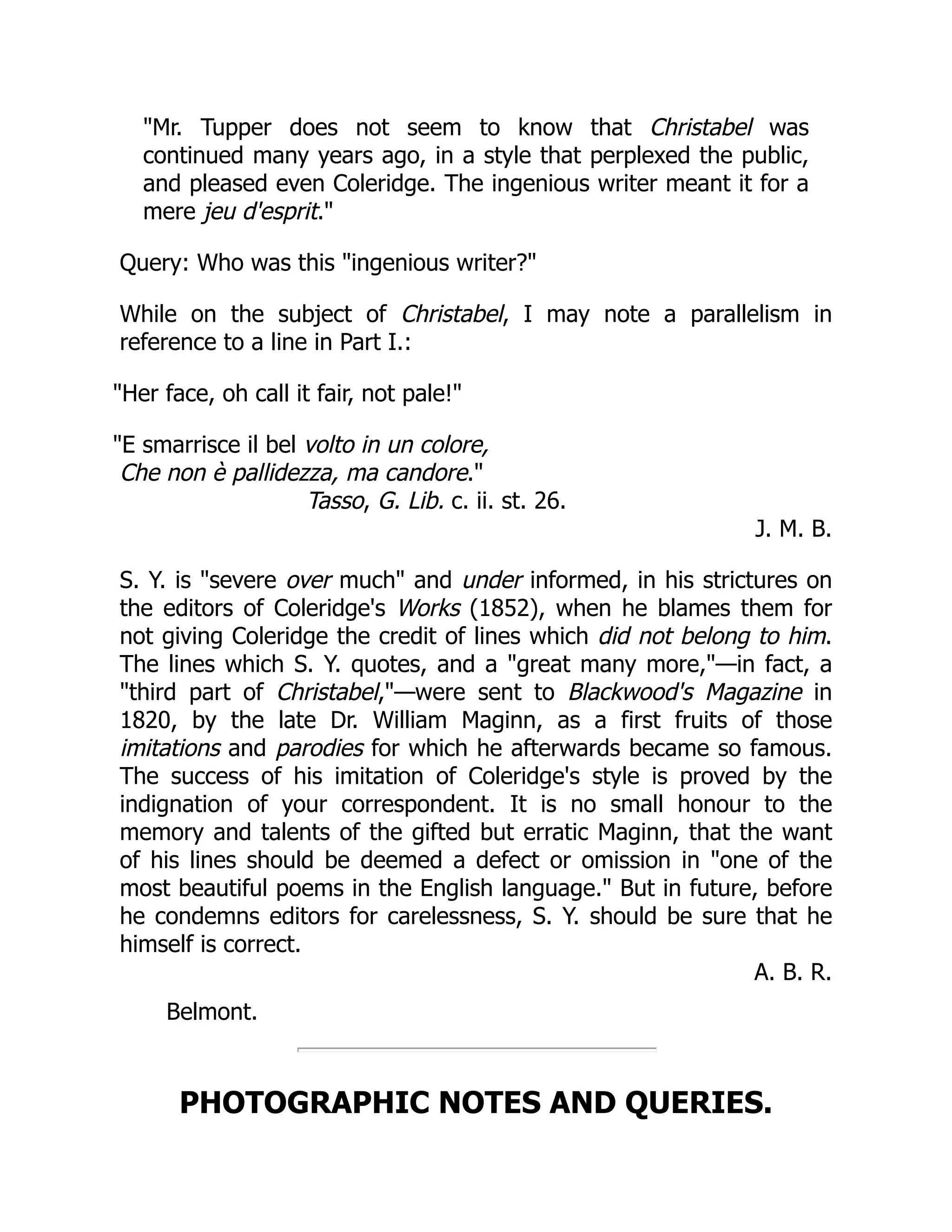 Mr. Tupper does not seem to know that Christabel was
continued many years ago, in a style that perplexed the public,
and pleased even Coleridge. The ingenious writer meant it for a
mere jeu d'esprit.
Query: Who was this ingenious writer?
While on the subject of Christabel, I may note a parallelism in
reference to a line in Part I.:
Her face, oh call it fair, not pale!
E smarrisce il bel volto in un colore,
Che non è pallidezza, ma candore.
Tasso, G. Lib. c. ii. st. 26.
J. M. B.
S. Y. is severe over much and under informed, in his strictures on
the editors of Coleridge's Works (1852), when he blames them for
not giving Coleridge the credit of lines which did not belong to him.
The lines which S. Y. quotes, and a great many more,—in fact, a
third part of Christabel,—were sent to Blackwood's Magazine in
1820, by the late Dr. William Maginn, as a first fruits of those
imitations and parodies for which he afterwards became so famous.
The success of his imitation of Coleridge's style is proved by the
indignation of your correspondent. It is no small honour to the
memory and talents of the gifted but erratic Maginn, that the want
of his lines should be deemed a defect or omission in one of the
most beautiful poems in the English language. But in future, before
he condemns editors for carelessness, S. Y. should be sure that he
himself is correct.
A. B. R.
Belmont.
PHOTOGRAPHIC NOTES AND QUERIES.
 
