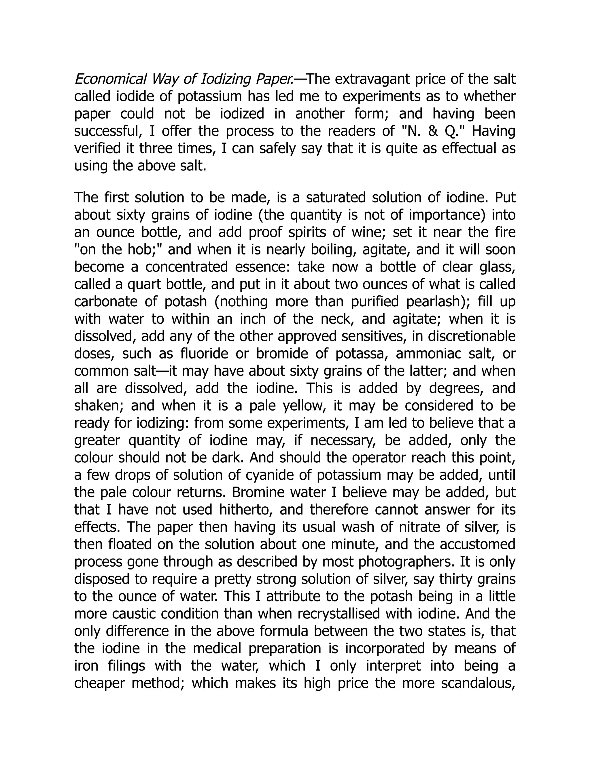 Economical Way of Iodizing Paper.—The extravagant price of the salt
called iodide of potassium has led me to experiments as to whether
paper could not be iodized in another form; and having been
successful, I offer the process to the readers of N.  Q. Having
verified it three times, I can safely say that it is quite as effectual as
using the above salt.
The first solution to be made, is a saturated solution of iodine. Put
about sixty grains of iodine (the quantity is not of importance) into
an ounce bottle, and add proof spirits of wine; set it near the fire
on the hob; and when it is nearly boiling, agitate, and it will soon
become a concentrated essence: take now a bottle of clear glass,
called a quart bottle, and put in it about two ounces of what is called
carbonate of potash (nothing more than purified pearlash); fill up
with water to within an inch of the neck, and agitate; when it is
dissolved, add any of the other approved sensitives, in discretionable
doses, such as fluoride or bromide of potassa, ammoniac salt, or
common salt—it may have about sixty grains of the latter; and when
all are dissolved, add the iodine. This is added by degrees, and
shaken; and when it is a pale yellow, it may be considered to be
ready for iodizing: from some experiments, I am led to believe that a
greater quantity of iodine may, if necessary, be added, only the
colour should not be dark. And should the operator reach this point,
a few drops of solution of cyanide of potassium may be added, until
the pale colour returns. Bromine water I believe may be added, but
that I have not used hitherto, and therefore cannot answer for its
effects. The paper then having its usual wash of nitrate of silver, is
then floated on the solution about one minute, and the accustomed
process gone through as described by most photographers. It is only
disposed to require a pretty strong solution of silver, say thirty grains
to the ounce of water. This I attribute to the potash being in a little
more caustic condition than when recrystallised with iodine. And the
only difference in the above formula between the two states is, that
the iodine in the medical preparation is incorporated by means of
iron filings with the water, which I only interpret into being a
cheaper method; which makes its high price the more scandalous,
 