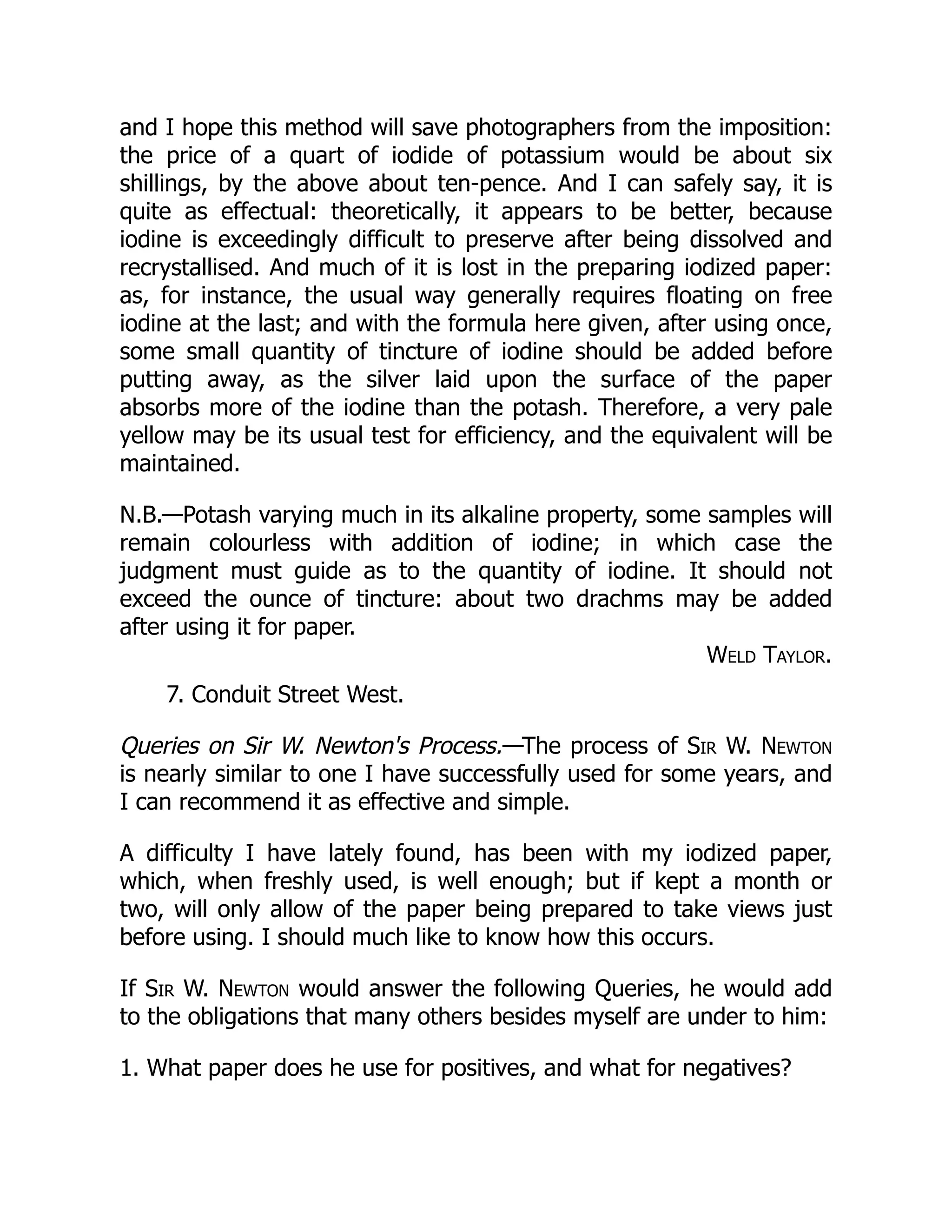 and I hope this method will save photographers from the imposition:
the price of a quart of iodide of potassium would be about six
shillings, by the above about ten-pence. And I can safely say, it is
quite as effectual: theoretically, it appears to be better, because
iodine is exceedingly difficult to preserve after being dissolved and
recrystallised. And much of it is lost in the preparing iodized paper:
as, for instance, the usual way generally requires floating on free
iodine at the last; and with the formula here given, after using once,
some small quantity of tincture of iodine should be added before
putting away, as the silver laid upon the surface of the paper
absorbs more of the iodine than the potash. Therefore, a very pale
yellow may be its usual test for efficiency, and the equivalent will be
maintained.
N.B.—Potash varying much in its alkaline property, some samples will
remain colourless with addition of iodine; in which case the
judgment must guide as to the quantity of iodine. It should not
exceed the ounce of tincture: about two drachms may be added
after using it for paper.
Weld Taylor.
7. Conduit Street West.
Queries on Sir W. Newton's Process.—The process of Sir W. Newton
is nearly similar to one I have successfully used for some years, and
I can recommend it as effective and simple.
A difficulty I have lately found, has been with my iodized paper,
which, when freshly used, is well enough; but if kept a month or
two, will only allow of the paper being prepared to take views just
before using. I should much like to know how this occurs.
If Sir W. Newton would answer the following Queries, he would add
to the obligations that many others besides myself are under to him:
1. What paper does he use for positives, and what for negatives?
 