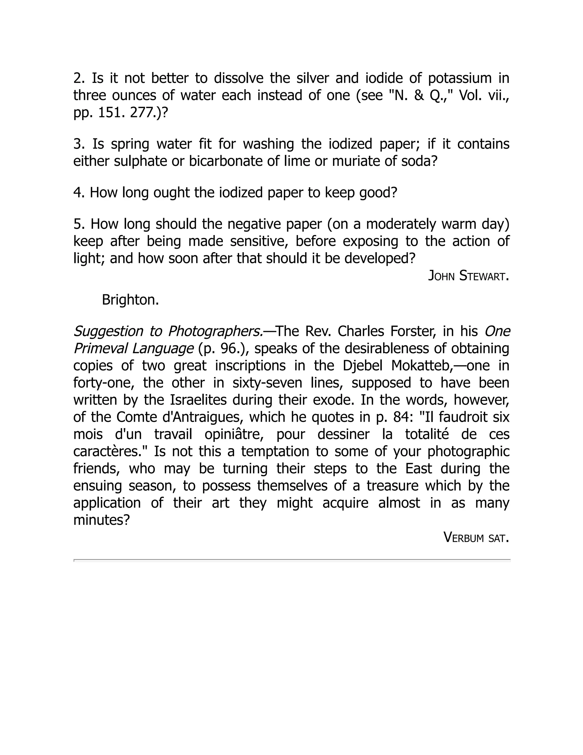 2. Is it not better to dissolve the silver and iodide of potassium in
three ounces of water each instead of one (see N.  Q., Vol. vii.,
pp. 151. 277.)?
3. Is spring water fit for washing the iodized paper; if it contains
either sulphate or bicarbonate of lime or muriate of soda?
4. How long ought the iodized paper to keep good?
5. How long should the negative paper (on a moderately warm day)
keep after being made sensitive, before exposing to the action of
light; and how soon after that should it be developed?
John Stewart.
Brighton.
Suggestion to Photographers.—The Rev. Charles Forster, in his One
Primeval Language (p. 96.), speaks of the desirableness of obtaining
copies of two great inscriptions in the Djebel Mokatteb,—one in
forty-one, the other in sixty-seven lines, supposed to have been
written by the Israelites during their exode. In the words, however,
of the Comte d'Antraigues, which he quotes in p. 84: Il faudroit six
mois d'un travail opiniâtre, pour dessiner la totalité de ces
caractères. Is not this a temptation to some of your photographic
friends, who may be turning their steps to the East during the
ensuing season, to possess themselves of a treasure which by the
application of their art they might acquire almost in as many
minutes?
Verbum sat.
 