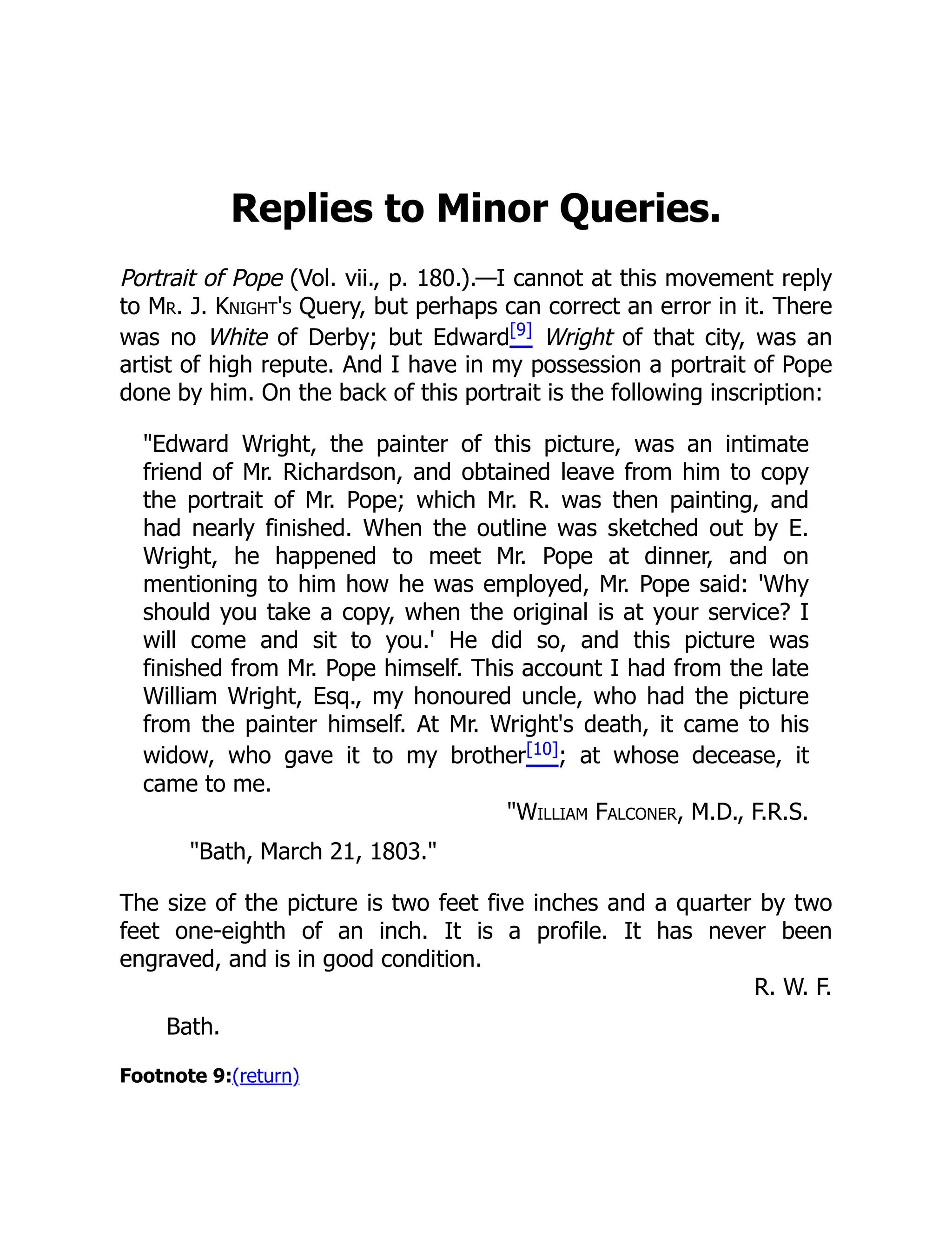 Replies to Minor Queries.
Portrait of Pope (Vol. vii., p. 180.).—I cannot at this movement reply
to Mr. J. Knight's Query, but perhaps can correct an error in it. There
was no White of Derby; but Edward[9]
Wright of that city, was an
artist of high repute. And I have in my possession a portrait of Pope
done by him. On the back of this portrait is the following inscription:
Edward Wright, the painter of this picture, was an intimate
friend of Mr. Richardson, and obtained leave from him to copy
the portrait of Mr. Pope; which Mr. R. was then painting, and
had nearly finished. When the outline was sketched out by E.
Wright, he happened to meet Mr. Pope at dinner, and on
mentioning to him how he was employed, Mr. Pope said: 'Why
should you take a copy, when the original is at your service? I
will come and sit to you.' He did so, and this picture was
finished from Mr. Pope himself. This account I had from the late
William Wright, Esq., my honoured uncle, who had the picture
from the painter himself. At Mr. Wright's death, it came to his
widow, who gave it to my brother[10]; at whose decease, it
came to me.
William Falconer, M.D., F.R.S.
Bath, March 21, 1803.
The size of the picture is two feet five inches and a quarter by two
feet one-eighth of an inch. It is a profile. It has never been
engraved, and is in good condition.
R. W. F.
Bath.
Footnote 9:(return)
 