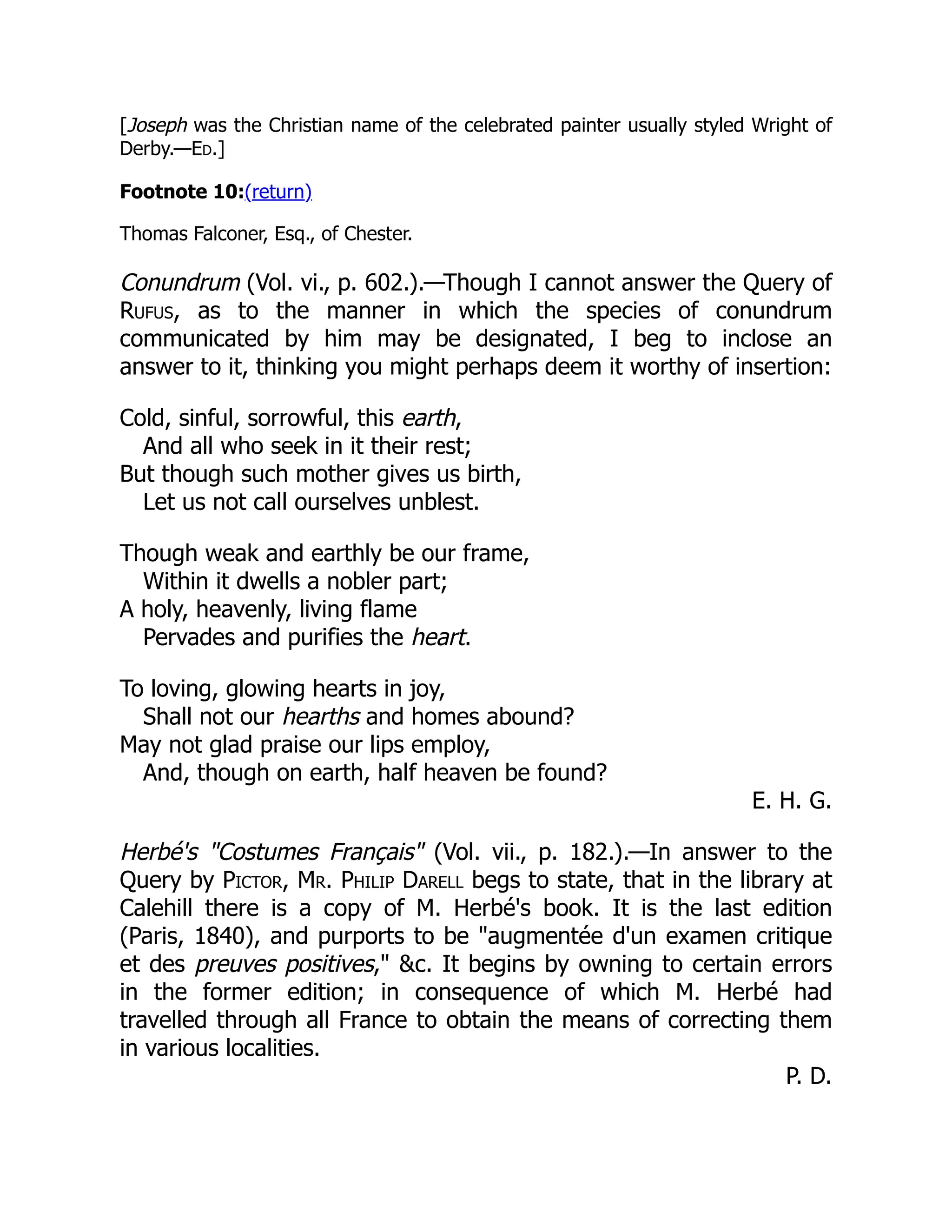 [Joseph was the Christian name of the celebrated painter usually styled Wright of
Derby.—Ed.]
Footnote 10:(return)
Thomas Falconer, Esq., of Chester.
Conundrum (Vol. vi., p. 602.).—Though I cannot answer the Query of
Rufus, as to the manner in which the species of conundrum
communicated by him may be designated, I beg to inclose an
answer to it, thinking you might perhaps deem it worthy of insertion:
Cold, sinful, sorrowful, this earth,
And all who seek in it their rest;
But though such mother gives us birth,
Let us not call ourselves unblest.
Though weak and earthly be our frame,
Within it dwells a nobler part;
A holy, heavenly, living flame
Pervades and purifies the heart.
To loving, glowing hearts in joy,
Shall not our hearths and homes abound?
May not glad praise our lips employ,
And, though on earth, half heaven be found?
E. H. G.
Herbé's Costumes Français (Vol. vii., p. 182.).—In answer to the
Query by Pictor, Mr. Philip Darell begs to state, that in the library at
Calehill there is a copy of M. Herbé's book. It is the last edition
(Paris, 1840), and purports to be augmentée d'un examen critique
et des preuves positives, c. It begins by owning to certain errors
in the former edition; in consequence of which M. Herbé had
travelled through all France to obtain the means of correcting them
in various localities.
P. D.
 