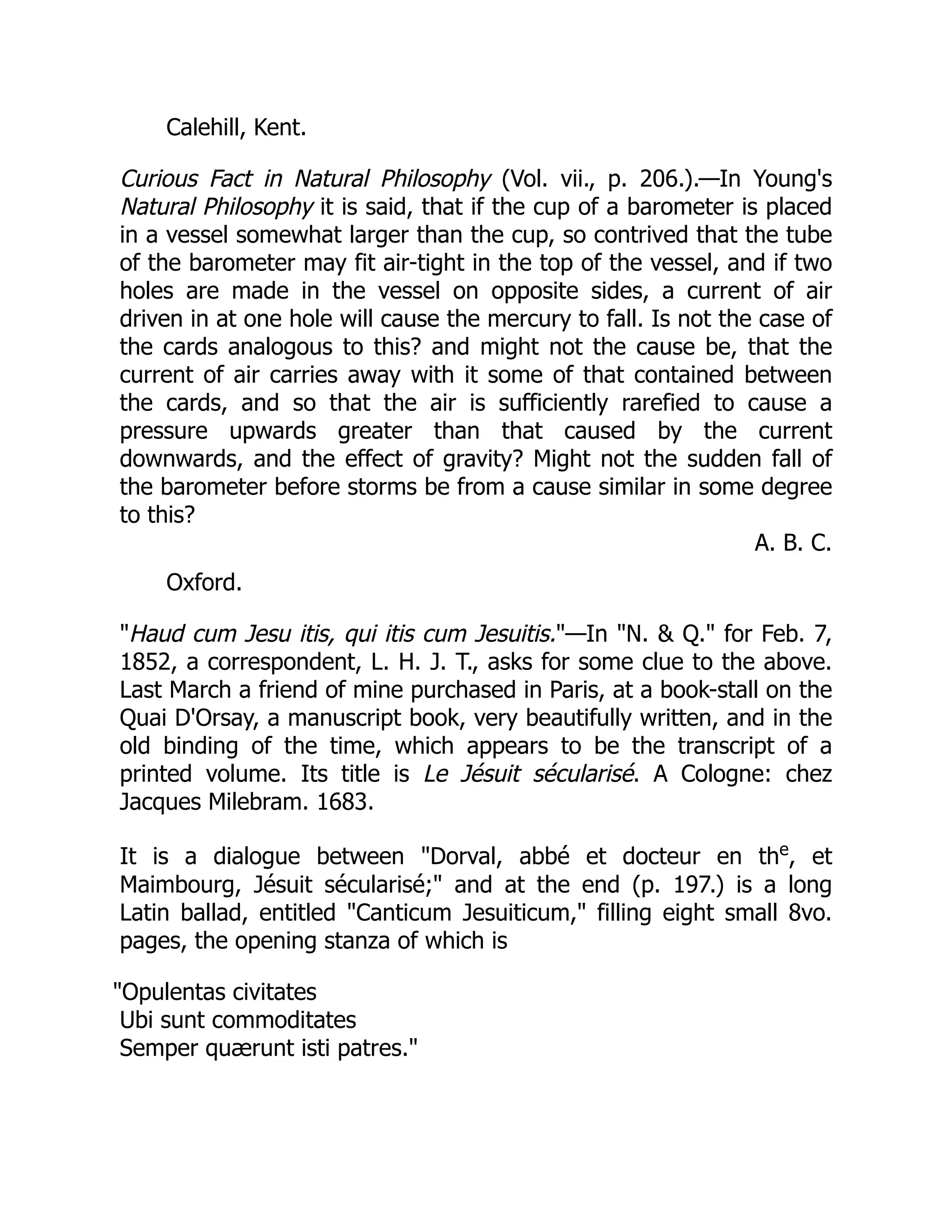 Calehill, Kent.
Curious Fact in Natural Philosophy (Vol. vii., p. 206.).—In Young's
Natural Philosophy it is said, that if the cup of a barometer is placed
in a vessel somewhat larger than the cup, so contrived that the tube
of the barometer may fit air-tight in the top of the vessel, and if two
holes are made in the vessel on opposite sides, a current of air
driven in at one hole will cause the mercury to fall. Is not the case of
the cards analogous to this? and might not the cause be, that the
current of air carries away with it some of that contained between
the cards, and so that the air is sufficiently rarefied to cause a
pressure upwards greater than that caused by the current
downwards, and the effect of gravity? Might not the sudden fall of
the barometer before storms be from a cause similar in some degree
to this?
A. B. C.
Oxford.
Haud cum Jesu itis, qui itis cum Jesuitis.—In N.  Q. for Feb. 7,
1852, a correspondent, L. H. J. T., asks for some clue to the above.
Last March a friend of mine purchased in Paris, at a book-stall on the
Quai D'Orsay, a manuscript book, very beautifully written, and in the
old binding of the time, which appears to be the transcript of a
printed volume. Its title is Le Jésuit sécularisé. A Cologne: chez
Jacques Milebram. 1683.
It is a dialogue between Dorval, abbé et docteur en the
, et
Maimbourg, Jésuit sécularisé; and at the end (p. 197.) is a long
Latin ballad, entitled Canticum Jesuiticum, filling eight small 8vo.
pages, the opening stanza of which is
Opulentas civitates
Ubi sunt commoditates
Semper quærunt isti patres.
 