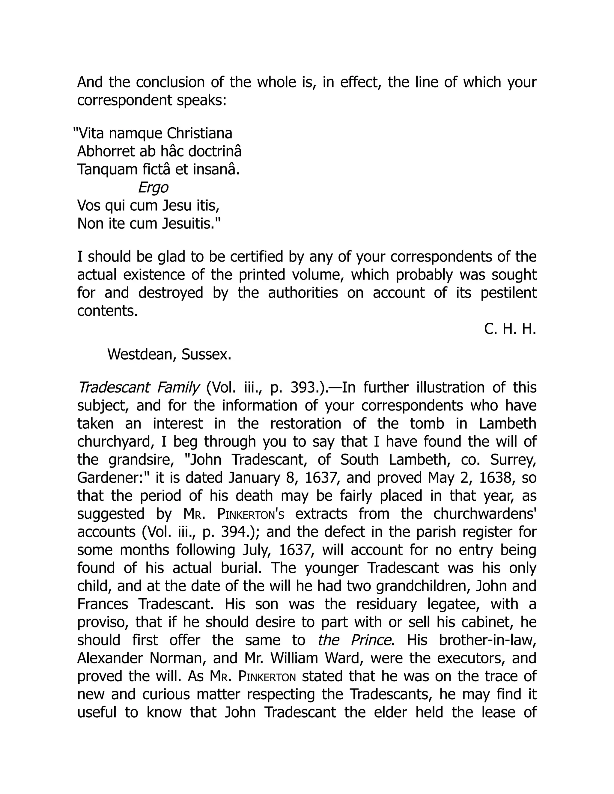 And the conclusion of the whole is, in effect, the line of which your
correspondent speaks:
Vita namque Christiana
Abhorret ab hâc doctrinâ
Tanquam fictâ et insanâ.
Ergo
Vos qui cum Jesu itis,
Non ite cum Jesuitis.
I should be glad to be certified by any of your correspondents of the
actual existence of the printed volume, which probably was sought
for and destroyed by the authorities on account of its pestilent
contents.
C. H. H.
Westdean, Sussex.
Tradescant Family (Vol. iii., p. 393.).—In further illustration of this
subject, and for the information of your correspondents who have
taken an interest in the restoration of the tomb in Lambeth
churchyard, I beg through you to say that I have found the will of
the grandsire, John Tradescant, of South Lambeth, co. Surrey,
Gardener: it is dated January 8, 1637, and proved May 2, 1638, so
that the period of his death may be fairly placed in that year, as
suggested by Mr. Pinkerton's extracts from the churchwardens'
accounts (Vol. iii., p. 394.); and the defect in the parish register for
some months following July, 1637, will account for no entry being
found of his actual burial. The younger Tradescant was his only
child, and at the date of the will he had two grandchildren, John and
Frances Tradescant. His son was the residuary legatee, with a
proviso, that if he should desire to part with or sell his cabinet, he
should first offer the same to the Prince. His brother-in-law,
Alexander Norman, and Mr. William Ward, were the executors, and
proved the will. As Mr. Pinkerton stated that he was on the trace of
new and curious matter respecting the Tradescants, he may find it
useful to know that John Tradescant the elder held the lease of
 