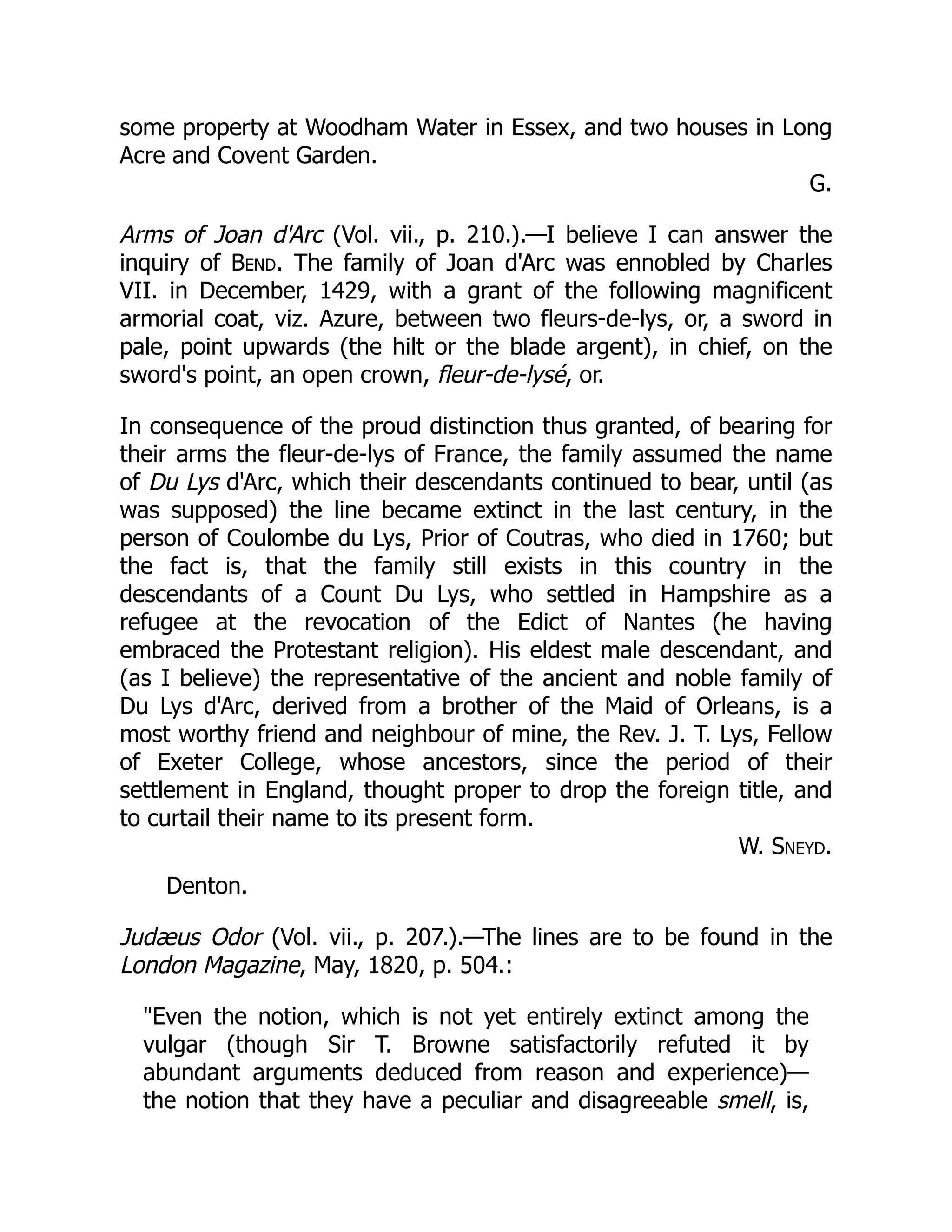 some property at Woodham Water in Essex, and two houses in Long
Acre and Covent Garden.
G.
Arms of Joan d'Arc (Vol. vii., p. 210.).—I believe I can answer the
inquiry of Bend. The family of Joan d'Arc was ennobled by Charles
VII. in December, 1429, with a grant of the following magnificent
armorial coat, viz. Azure, between two fleurs-de-lys, or, a sword in
pale, point upwards (the hilt or the blade argent), in chief, on the
sword's point, an open crown, fleur-de-lysé, or.
In consequence of the proud distinction thus granted, of bearing for
their arms the fleur-de-lys of France, the family assumed the name
of Du Lys d'Arc, which their descendants continued to bear, until (as
was supposed) the line became extinct in the last century, in the
person of Coulombe du Lys, Prior of Coutras, who died in 1760; but
the fact is, that the family still exists in this country in the
descendants of a Count Du Lys, who settled in Hampshire as a
refugee at the revocation of the Edict of Nantes (he having
embraced the Protestant religion). His eldest male descendant, and
(as I believe) the representative of the ancient and noble family of
Du Lys d'Arc, derived from a brother of the Maid of Orleans, is a
most worthy friend and neighbour of mine, the Rev. J. T. Lys, Fellow
of Exeter College, whose ancestors, since the period of their
settlement in England, thought proper to drop the foreign title, and
to curtail their name to its present form.
W. Sneyd.
Denton.
Judæus Odor (Vol. vii., p. 207.).—The lines are to be found in the
London Magazine, May, 1820, p. 504.:
Even the notion, which is not yet entirely extinct among the
vulgar (though Sir T. Browne satisfactorily refuted it by
abundant arguments deduced from reason and experience)—
the notion that they have a peculiar and disagreeable smell, is,
 