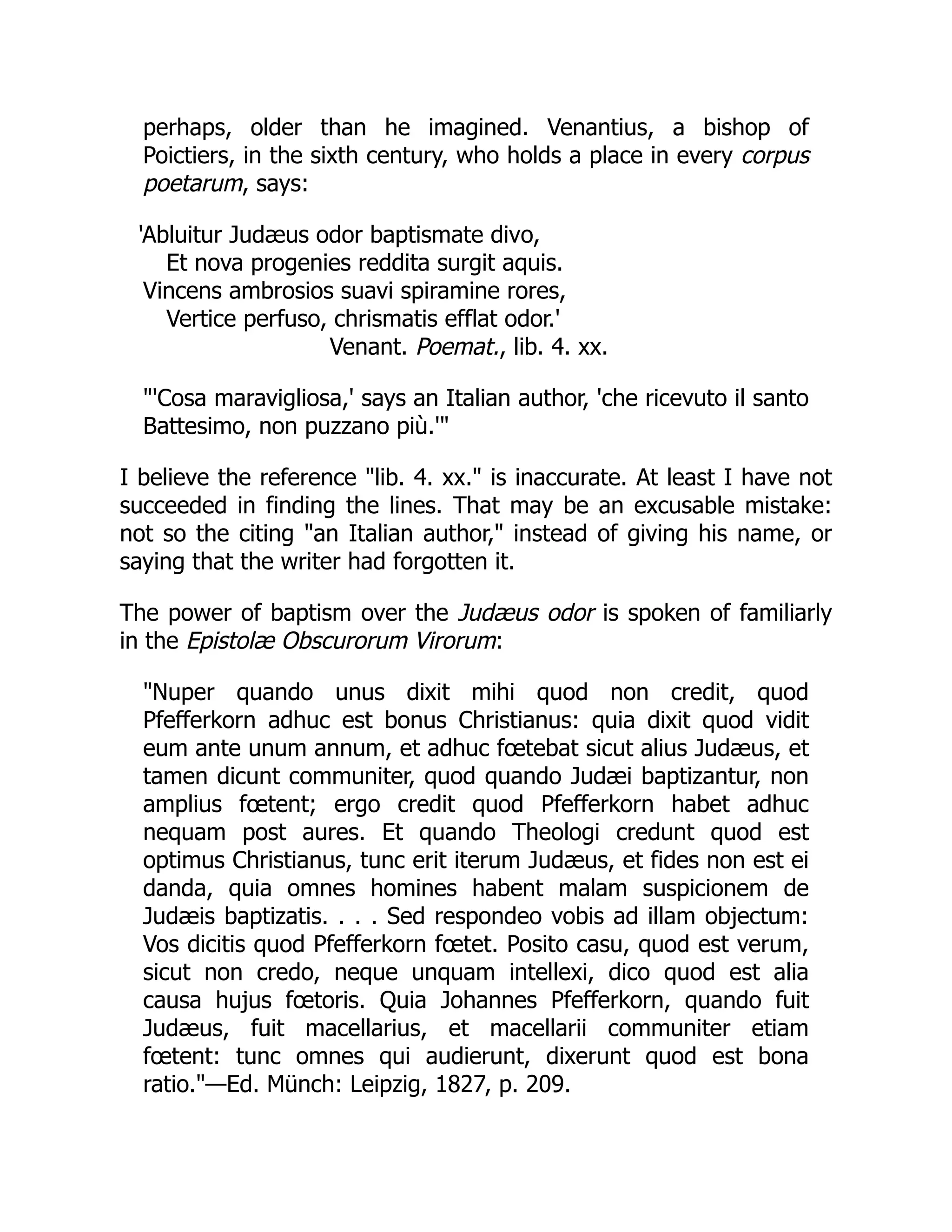 perhaps, older than he imagined. Venantius, a bishop of
Poictiers, in the sixth century, who holds a place in every corpus
poetarum, says:
'Abluitur Judæus odor baptismate divo,
Et nova progenies reddita surgit aquis.
Vincens ambrosios suavi spiramine rores,
Vertice perfuso, chrismatis efflat odor.'
Venant. Poemat., lib. 4. xx.
'Cosa maravigliosa,' says an Italian author, 'che ricevuto il santo
Battesimo, non puzzano più.'
I believe the reference lib. 4. xx. is inaccurate. At least I have not
succeeded in finding the lines. That may be an excusable mistake:
not so the citing an Italian author, instead of giving his name, or
saying that the writer had forgotten it.
The power of baptism over the Judæus odor is spoken of familiarly
in the Epistolæ Obscurorum Virorum:
Nuper quando unus dixit mihi quod non credit, quod
Pfefferkorn adhuc est bonus Christianus: quia dixit quod vidit
eum ante unum annum, et adhuc fœtebat sicut alius Judæus, et
tamen dicunt communiter, quod quando Judæi baptizantur, non
amplius fœtent; ergo credit quod Pfefferkorn habet adhuc
nequam post aures. Et quando Theologi credunt quod est
optimus Christianus, tunc erit iterum Judæus, et fides non est ei
danda, quia omnes homines habent malam suspicionem de
Judæis baptizatis. . . . Sed respondeo vobis ad illam objectum:
Vos dicitis quod Pfefferkorn fœtet. Posito casu, quod est verum,
sicut non credo, neque unquam intellexi, dico quod est alia
causa hujus fœtoris. Quia Johannes Pfefferkorn, quando fuit
Judæus, fuit macellarius, et macellarii communiter etiam
fœtent: tunc omnes qui audierunt, dixerunt quod est bona
ratio.—Ed. Münch: Leipzig, 1827, p. 209.
 