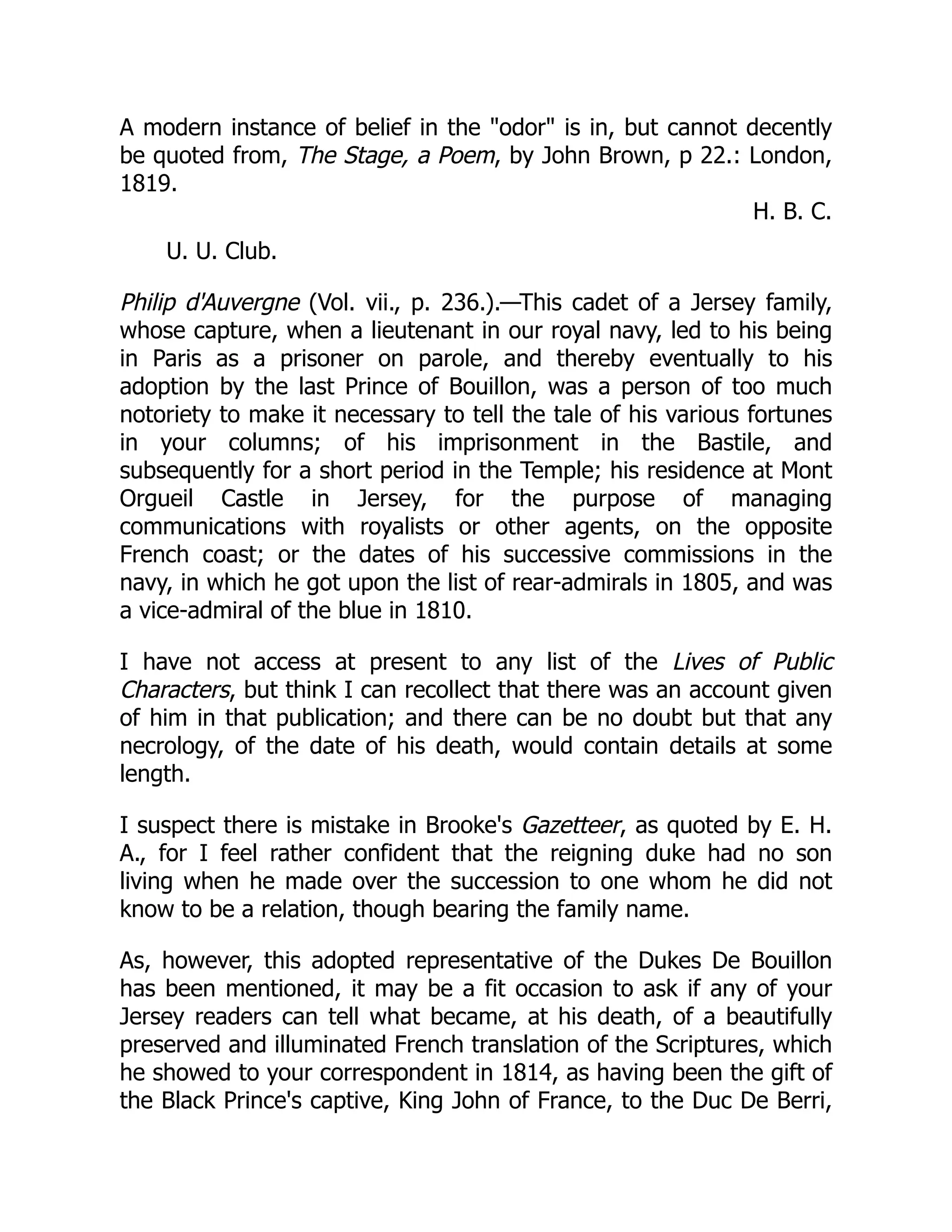 A modern instance of belief in the odor is in, but cannot decently
be quoted from, The Stage, a Poem, by John Brown, p 22.: London,
1819.
H. B. C.
U. U. Club.
Philip d'Auvergne (Vol. vii., p. 236.).—This cadet of a Jersey family,
whose capture, when a lieutenant in our royal navy, led to his being
in Paris as a prisoner on parole, and thereby eventually to his
adoption by the last Prince of Bouillon, was a person of too much
notoriety to make it necessary to tell the tale of his various fortunes
in your columns; of his imprisonment in the Bastile, and
subsequently for a short period in the Temple; his residence at Mont
Orgueil Castle in Jersey, for the purpose of managing
communications with royalists or other agents, on the opposite
French coast; or the dates of his successive commissions in the
navy, in which he got upon the list of rear-admirals in 1805, and was
a vice-admiral of the blue in 1810.
I have not access at present to any list of the Lives of Public
Characters, but think I can recollect that there was an account given
of him in that publication; and there can be no doubt but that any
necrology, of the date of his death, would contain details at some
length.
I suspect there is mistake in Brooke's Gazetteer, as quoted by E. H.
A., for I feel rather confident that the reigning duke had no son
living when he made over the succession to one whom he did not
know to be a relation, though bearing the family name.
As, however, this adopted representative of the Dukes De Bouillon
has been mentioned, it may be a fit occasion to ask if any of your
Jersey readers can tell what became, at his death, of a beautifully
preserved and illuminated French translation of the Scriptures, which
he showed to your correspondent in 1814, as having been the gift of
the Black Prince's captive, King John of France, to the Duc De Berri,
 