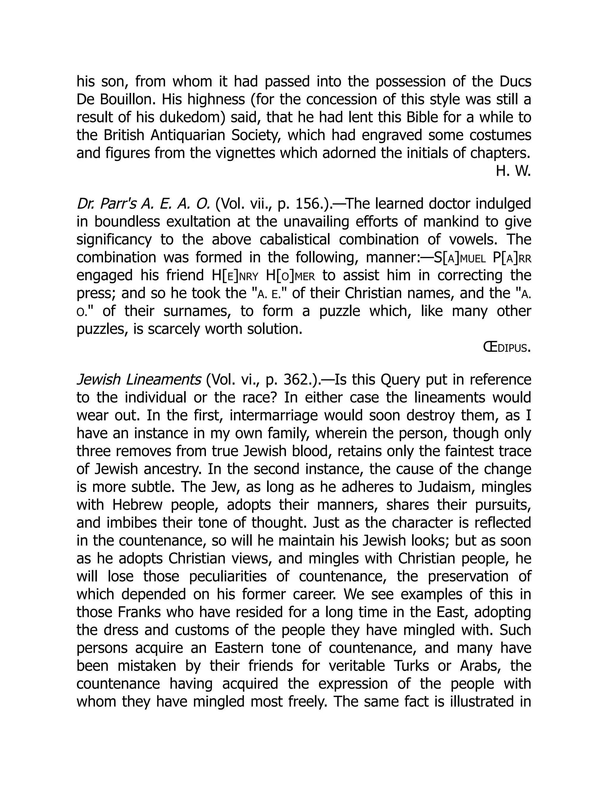 his son, from whom it had passed into the possession of the Ducs
De Bouillon. His highness (for the concession of this style was still a
result of his dukedom) said, that he had lent this Bible for a while to
the British Antiquarian Society, which had engraved some costumes
and figures from the vignettes which adorned the initials of chapters.
H. W.
Dr. Parr's A. E. A. O. (Vol. vii., p. 156.).—The learned doctor indulged
in boundless exultation at the unavailing efforts of mankind to give
significancy to the above cabalistical combination of vowels. The
combination was formed in the following, manner:—S[a]muel P[a]rr
engaged his friend H[e]nry H[o]mer to assist him in correcting the
press; and so he took the A. E. of their Christian names, and the A.
O. of their surnames, to form a puzzle which, like many other
puzzles, is scarcely worth solution.
Œdipus.
Jewish Lineaments (Vol. vi., p. 362.).—Is this Query put in reference
to the individual or the race? In either case the lineaments would
wear out. In the first, intermarriage would soon destroy them, as I
have an instance in my own family, wherein the person, though only
three removes from true Jewish blood, retains only the faintest trace
of Jewish ancestry. In the second instance, the cause of the change
is more subtle. The Jew, as long as he adheres to Judaism, mingles
with Hebrew people, adopts their manners, shares their pursuits,
and imbibes their tone of thought. Just as the character is reflected
in the countenance, so will he maintain his Jewish looks; but as soon
as he adopts Christian views, and mingles with Christian people, he
will lose those peculiarities of countenance, the preservation of
which depended on his former career. We see examples of this in
those Franks who have resided for a long time in the East, adopting
the dress and customs of the people they have mingled with. Such
persons acquire an Eastern tone of countenance, and many have
been mistaken by their friends for veritable Turks or Arabs, the
countenance having acquired the expression of the people with
whom they have mingled most freely. The same fact is illustrated in
 