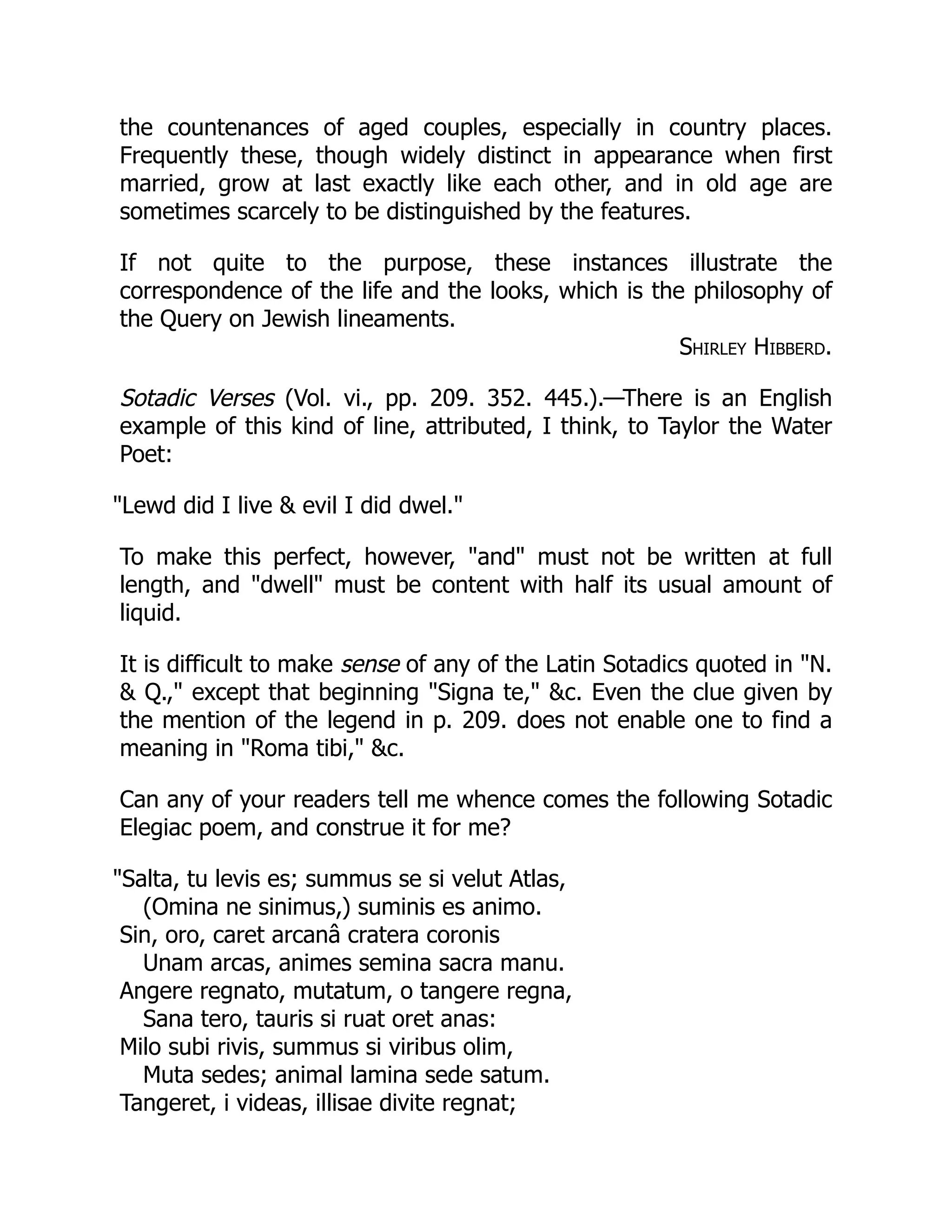 the countenances of aged couples, especially in country places.
Frequently these, though widely distinct in appearance when first
married, grow at last exactly like each other, and in old age are
sometimes scarcely to be distinguished by the features.
If not quite to the purpose, these instances illustrate the
correspondence of the life and the looks, which is the philosophy of
the Query on Jewish lineaments.
Shirley Hibberd.
Sotadic Verses (Vol. vi., pp. 209. 352. 445.).—There is an English
example of this kind of line, attributed, I think, to Taylor the Water
Poet:
Lewd did I live  evil I did dwel.
To make this perfect, however, and must not be written at full
length, and dwell must be content with half its usual amount of
liquid.
It is difficult to make sense of any of the Latin Sotadics quoted in N.
 Q., except that beginning Signa te, c. Even the clue given by
the mention of the legend in p. 209. does not enable one to find a
meaning in Roma tibi, c.
Can any of your readers tell me whence comes the following Sotadic
Elegiac poem, and construe it for me?
Salta, tu levis es; summus se si velut Atlas,
(Omina ne sinimus,) suminis es animo.
Sin, oro, caret arcanâ cratera coronis
Unam arcas, animes semina sacra manu.
Angere regnato, mutatum, o tangere regna,
Sana tero, tauris si ruat oret anas:
Milo subi rivis, summus si viribus olim,
Muta sedes; animal lamina sede satum.
Tangeret, i videas, illisae divite regnat;
 
