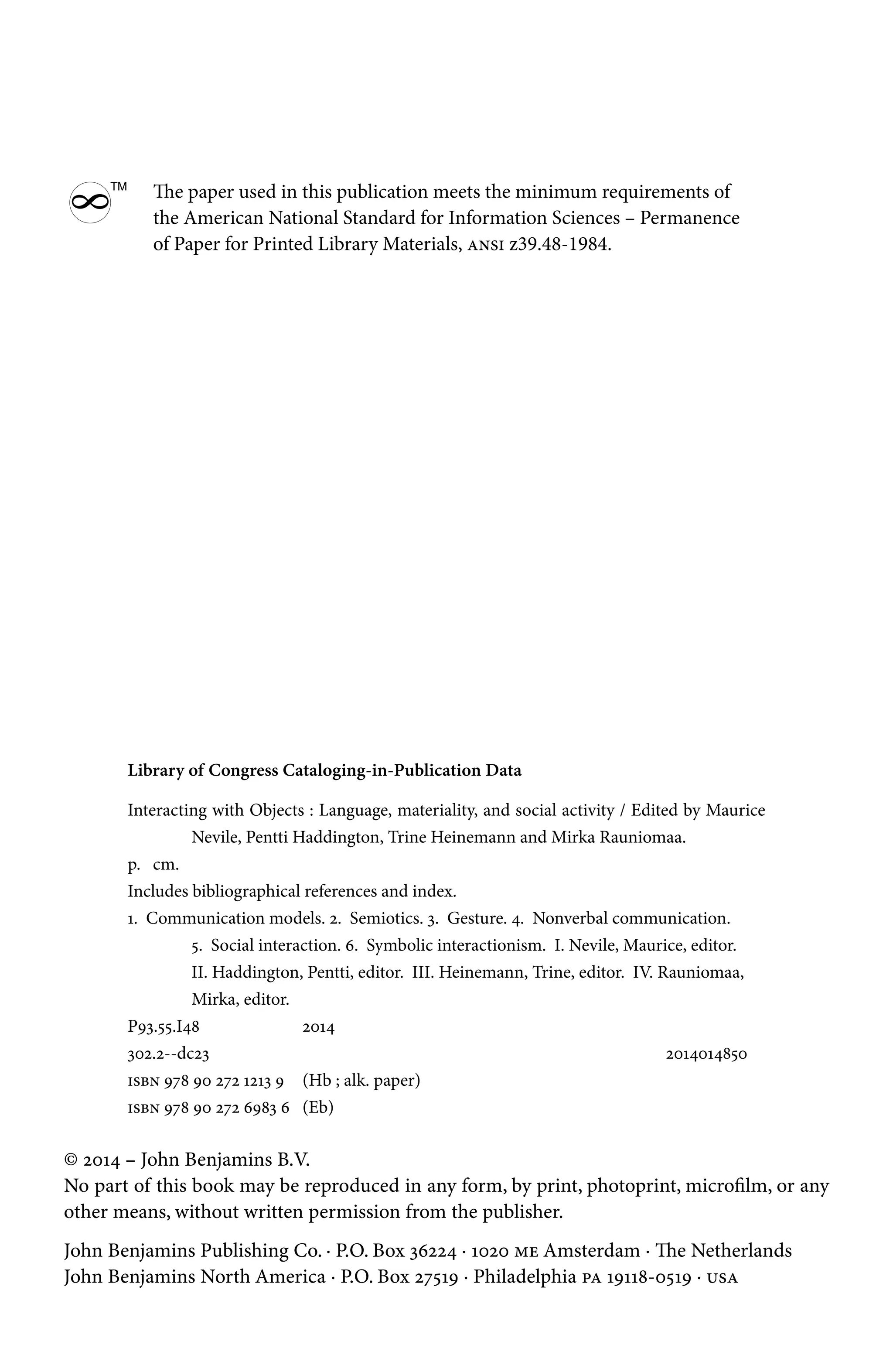 Library of Congress Cataloging-in-Publication Data
Interacting with Objects : Language, materiality, and social activity / Edited by Maurice
Nevile, Pentti Haddington, Trine Heinemann and Mirka Rauniomaa.
p. cm.
Includes bibliographical references and index.
1. Communication models. 2. Semiotics. 3. Gesture. 4. Nonverbal communication.
5. Social interaction. 6. Symbolic interactionism. I. Nevile, Maurice, editor.
II. Haddington, Pentti, editor. III. Heinemann, Trine, editor. IV. Rauniomaa,
Mirka, editor.
P93.55.I48 2014
302.2--dc23			 2014014850
isbn 978 90 272 1213 9 (Hb ; alk. paper)
isbn 978 90 272 6983 6 (Eb)
© 2014 – John Benjamins B.V.
No part of this book may be reproduced in any form, by print, photoprint, microfilm, or any
other means, without written permission from the publisher.
John Benjamins Publishing Co. · P.O. Box 36224 · 1020 me Amsterdam · The Netherlands
John Benjamins North America · P.O. Box 27519 · Philadelphia pa 19118-0519 · usa
8
TM
The paper used in this publication meets the minimum requirements of
the American National Standard for Information Sciences – Permanence
of Paper for Printed Library Materials, ansi z39.48-1984.
 