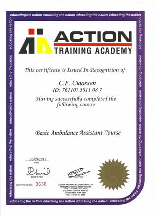 •• ACTION
TRAINING ACA'DEMY
This certificate is Issued In Recognition of
C.F. Claassen
ID: 761107 5011 087
Havinp successfuffy completed the
[ollowinq course
(BasicJIm6u{ance JIssistant Course
30109/2011
Date
~I UCTORDIRECTOR
CERTIFICATE NO: 3 6 3 6 ACTION TRAINING ACADEMY (PTY) LTD
REGISTRATION NO: 20091016952/07
UNIT 1, OLYMPIA BUILDING
COLONEL GORDON STREET
VANDERBIJLPARK 1911
TEL: (+2716) 931 2050
 