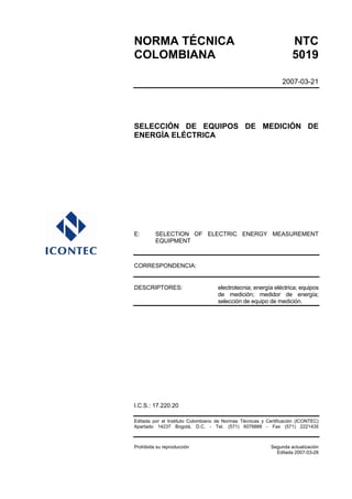 NORMA TÉCNICA                                                       NTC
COLOMBIANA                                                          5019

                                                                2007-03-21




SELECCIÓN DE EQUIPOS DE MEDICIÓN DE
ENERGÍA ELÉCTRICA




E:       SELECTION OF ELECTRIC ENERGY MEASUREMENT
         EQUIPMENT



CORRESPONDENCIA:


DESCRIPTORES:                       electrotecnia; energía eléctrica; equipos
                                    de medición; medidor de energía;
                                    selección de equipo de medición.




I.C.S.: 17.220.20

Editada por el Instituto Colombiano de Normas Técnicas y Certificación (ICONTEC)
Apartado 14237 Bogotá, D.C. - Tel. (571) 6078888 - Fax (571) 2221435



Prohibida su reproducción                                  Segunda actualización
                                                             Editada 2007-03-28
 