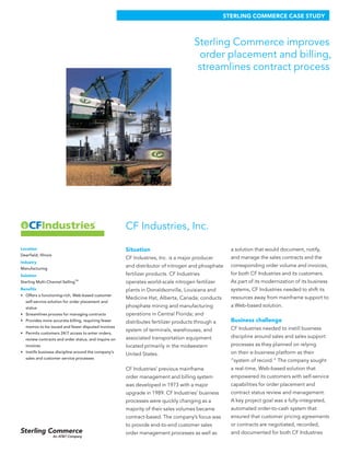 CF Industries, Inc.
Situation
CF Industries, Inc. is a major producer
and distributor of nitrogen and phosphate
fertilizer products. CF Industries
operates world-scale nitrogen fertilizer
plants in Donaldsonville, Louisiana and
Medicine Hat, Alberta, Canada; conducts
phosphate mining and manufacturing
operations in Central Florida; and
distributes fertilizer products through a
system of terminals, warehouses, and
associated transportation equipment
located primarily in the midwestern
United States.
CF Industries’ previous mainframe
order management and billing system
was developed in 1973 with a major
upgrade in 1989. CF Industries’ business
processes were quickly changing as a
majority of their sales volumes became
contract-based. The company’s focus was
to provide end-to-end customer sales
order management processes as well as
a solution that would document, notify,
and manage the sales contracts and the
corresponding order volume and invoices,
for both CF Industries and its customers.
As part of its modernization of its business
systems, CF Industries needed to shift its
resources away from mainframe support to
a Web-based solution.
Business challenge
CF Industries needed to instill business
discipline around sales and sales support
processes as they planned on relying
on their e-business platform as their
“system of record.” The company sought
a real-time, Web-based solution that
empowered its customers with self-service
capabilities for order placement and
contract status review and management.
A key project goal was a fully-integrated,
automated order-to-cash system that
ensured that customer pricing agreements
or contracts are negotiated, recorded,
and documented for both CF Industries
Sterling Commerce improves
order placement and billing,
streamlines contract process
STERLING COMMERCE CASE STUDY
Location
Deerfield, Illinois
Industry
Manufacturing
Solution
Sterling Multi-Channel SellingTM
Benefits
Offers a functioning-rich, Web-based customer•	
self-service solution for order placement and
status
Streamlines process for managing contracts•	
Provides more accurate billing, requiring fewer•	
memos to be issued and fewer disputed invoices
Permits customers 24/7 access to enter orders,•	
review contracts and order status, and inquire on
invoices
Instills business discipline around the company’s•	
sales and customer service processes
 