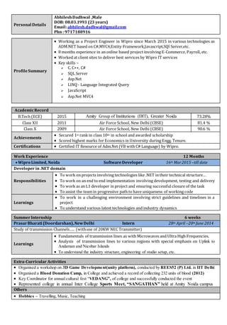 Personal Details
AbhileshDadhwal ,Male
DOB: 08.03.1993 (23 years)
Email: abhilesh.dadhwal@gmail.com
Phn : 9717188916
ProfileSummary
 Working as a Project Engineer in Wipro since March 2015 in various technologies as
ADM.NET based on C#,MVC4,Entity Framework,Javascript,SQl Server,etc.
 8 months experience in an online based project involving E-Commerce, Payroll, etc.
 Worked at client sites to deliver best services by Wipro IT services
 Key skills –
 C. C++, C#
 SQL Server
 Asp.Net
 LINQ - Language Integrated Query
 JavaScript
 Asp.Net MVC4
AcademicRecord
B.Tech (ECE) 2015 Amity Group of Institutions (DIT), Greater Noida 73.28%
Class XII 2011 Air Force School, New Delhi (CBSE) 81.4 %
Class X 2009 Air Force School, New Delhi (CBSE) 90.6 %
Achievements
 Secured 1st rank in class 10th in school and awarded scholarship
 Scored highest marks for Economics in University during Engg. Tenure.
Certifications  Certified IT Resource of Adm.Net (VB with C# Language) by Wipro.
Work Experience 12 Months
Wipro Limited, Noida SoftwareDeveloper 16th Mar2015–till date
Developer in .NET domain
Responsibilities
 To work on projects involving technologies like .NET in their technical structure…
 To work on an end to end implementation involving development, testing and delivery
 To work as an L1 developer in project and ensuring successful closure of the task
 To assist the team in progressive path to have uniqueness of working code
Learnings
 To work in a challenging environment involving strict guidelines and timelines in a
project
 To understand various latest technologies and industry dynamics
SummerInternship 6 weeks
PrasarBharati (Doordarshan),NewDelhi Intern 28th April –20th June 2014
Study of transmission Channels….. (withuse of 20KW NEC Transmitter)
Learnings
 Fundamentals of transmission lines as with Microwaves and Ultra High Frequencies.
 Analysis of transmission lines to various regions with special emphasis on Uplink to
Andaman and Nicobar Islands
 To understand the industry structure, engineering of studio setup, etc.
Extra-Curricular Activities
 Organised a workshop on 3D Game Development(unity platform), conducted by REES52 (P) Ltd. in IIT Delhi
 Organised a Blood Donation Camp, in College and achieved a record of collecting 232 units of blood (2012)
 Key Coordinator for annual cultural fest “VEDANG”, of college and successfully conducted the event
 Represented college in annual Inter College Sports Meet, “SANGATHAN” held at Amity Noida campus
Others
 Hobbies – Travelling, Music, Teaching
 