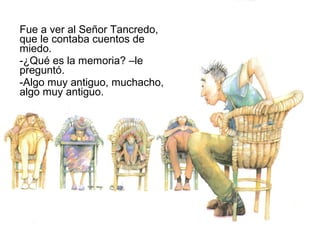 Fue a ver al Señor Tancredo,
que le contaba cuentos de
miedo.
-¿Qué es la memoria? –le
preguntó.
-Algo muy antiguo, muchacho,
algo muy antiguo.
 