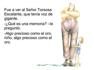 Fue a ver al Señor Torsosa
Escalante, que tenía voz de
gigante.
-¿Qué es una memoria? –le
preguntó.
-Algo precioso como el oro,
niño, algo precioso como el
oro.
 