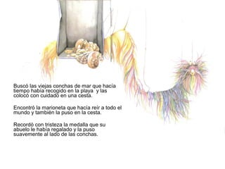 Buscó las viejas conchas de mar que hacía
tiempo había recogido en la playa y las
colocó con cuidado en una cesta.
Encontró la marioneta que hacía reír a todo el
mundo y también la puso en la cesta.
Recordó con tristeza la medalla que su
abuelo le había regalado y la puso
suavemente al lado de las conchas.
 