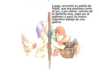Luego, encontró su pelota de
fútbol, que era preciosa como
el oro, y por último, camino de
la Señorita Ana, pasó por el
gallinero y sacó un huevo
calientico debajo de una
gallina.
 