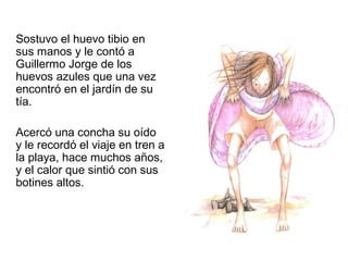 Sostuvo el huevo tibio en
sus manos y le contó a
Guillermo Jorge de los
huevos azules que una vez
encontró en el jardín de su
tía.
Acercó una concha su oído
y le recordó el viaje en tren a
la playa, hace muchos años,
y el calor que sintió con sus
botines altos.
 