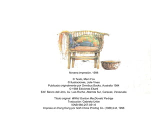 Novena impresión, 1998
© Texto, Mem Fox
© Ilustraciones, Julie Vivas
Publicado originalmente por Omnibus Books, Australia 1984
© 1988 Ediciones Ekaré
Edif. Banco del Libro, Av. Luis Roche, Altamita Sur, Caracas; Venezuela
Título original: Wilfrid Gordon MacDonald Partrige
Traducción: Gabriela Uribe
ISNB 980-257-051-6
Impreso en Hong Kong por Soth China Printing Co. (1988) Ltd, 1998
 
