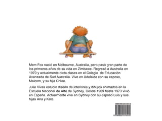 Mem Fox nació en Melbourne, Australia, pero pasó gran parte de
los primeros años de su vida en Zimbawe. Regresó a Australia en
1970 y actualmente dicta clases en el Colegio de Educación
Avanzada de Sud Australia. Vive en Adelaide con su esposo,
Malcom, y su hija Chloe.
Julie Vivas estudio diseño de interiores y dibujos animados en la
Escuela Nacional de Arte de Sydney. Desde 1969 hasta 1973 vivió
en España. Actualmente vive en Sydney con su esposo Luis y sus
hijas Ana y Kate.
 
