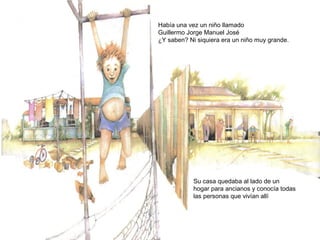 Había una vez un niño llamado
Guillermo Jorge Manuel José
¿Y saben? Ni siquiera era un niño muy grande.
Su casa quedaba al lado de un
hogar para ancianos y conocía todas
las personas que vivían allí
 