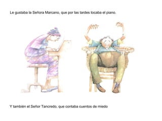 Le gustaba la Señora Marcano, que por las tardes tocaba el piano.
Y también el Señor Tancredo, que contaba cuentos de miedo
 