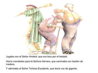 Jugaba con el Señor Arrebol, que era loco por el beisbol.
Hacía mandados para la Señora Herrera, que caminaba con bastón de
madera.
Y admiraba al Señor Tortosa Escalante, que tenía voz de gigante.
 