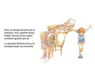 Pero su amiga favorita era la
Señorita Ana Josefina Rosa
Isabel porque tenía cuatro
nombres igualito que él.
La llamaba Señorita Ana y le
contaba todos sus secretos.
 
