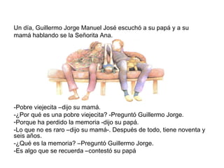 Un día, Guillermo Jorge Manuel José escuchó a su papá y a su
mamá hablando se la Señorita Ana.
-Pobre viejecita –dijo su mamá.
-¿Por qué es una pobre viejecita? -Preguntó Guillermo Jorge.
-Porque ha perdido la memoria -dijo su papá.
-Lo que no es raro –dijo su mamá-. Después de todo, tiene noventa y
seis años.
-¿Qué es la memoria? –Preguntó Guillermo Jorge.
-Es algo que se recuerda –contestó su papá
 