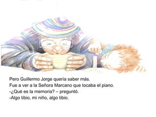 Pero Guillermo Jorge quería saber más.
Fue a ver a la Señora Marcano que tocaba el piano.
-¿Qué es la memoria? – preguntó.
-Algo tibio, mi niño, algo tibio.
 