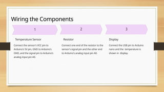 Wiring the Components
Temperature Sensor
Connect the sensor's VCC pin to
Arduino's 5V pin, GND to Arduino's
GND, and the signal pin to Arduino's
analog input pin A0.
Resistor
Connect one end of the resistor to the
sensor's signal pin and the other end
to Arduino's analog input pin A0.
Display
Connect the USB pin to Arduino
nano and the temperature is
shown in display.
 