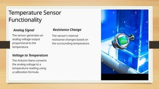 Temperature Sensor
Functionality
Analog Signal
The sensor generates an
analog voltage output
proportional to the
temperature.
Resistance Change
The sensor's internal
resistance changes based on
the surrounding temperature.
Voltage to Temperature
The Arduino Nano converts
the analog voltage to a
temperature reading using
a calibration formula.
 