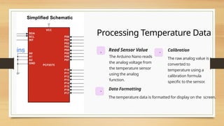 Processing Temperature Data
. Read Sensor Value
The Arduino Nano reads
the analog voltage from
the temperature sensor
using the analog
function.
. Calibration
The raw analog value is
converted to
temperature using a
calibration formula
specific to the sensor.
. Data Formatting
The temperature data is formatted for display on the screen.
 