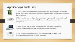 Applications and Uses
1.This is a digital thermometer and hygrometer device. It is designed to measure and
display temperature and humidity, commonly used indoors or in specific environments
like greenhouses
2.This is another type of digital thermometer and hygrometer. It is commonly used
to monitor temperature and humidity levels in smaller environments like
refrigerators,
3.This is another type of digital thermometer and hygrometer.it is used to
Tracking indoor temperature and humidity for comfort and health.
4.This is a digital meat thermometer used to ensures food is cooked to the
correct internal temperature for safety and quality
 