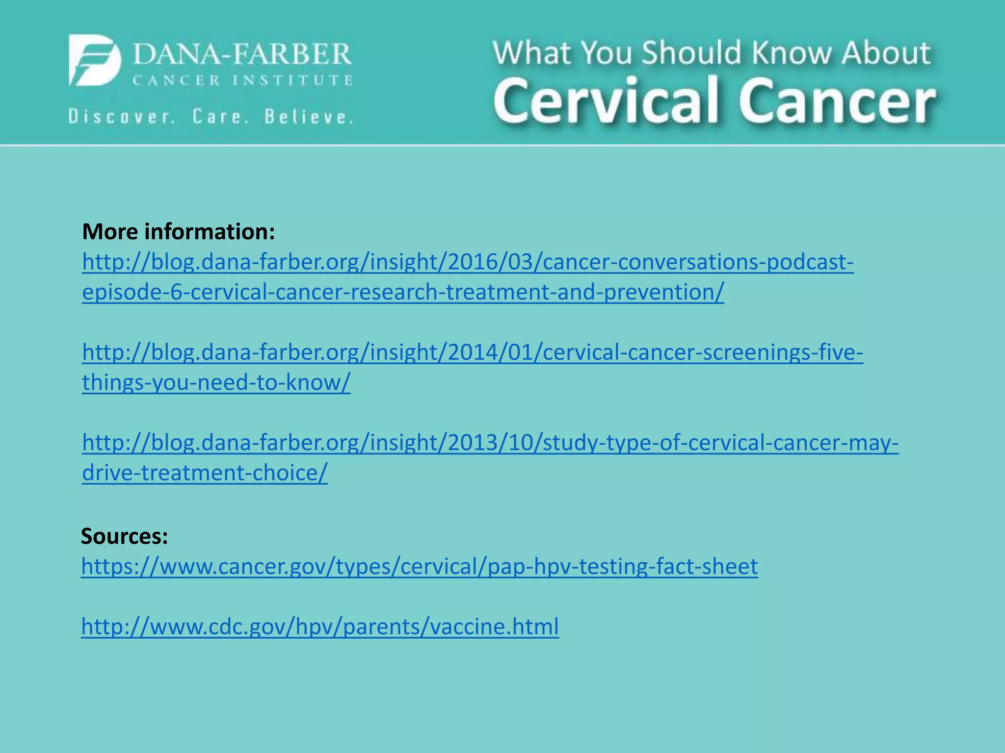 More information:
http://blog.dana-farber.org/insight/2016/03/cancer-conversations-podcast-
episode-6-cervical-cancer-research-treatment-and-prevention/
http://blog.dana-farber.org/insight/2014/01/cervical-cancer-screenings-five-
things-you-need-to-know/
http://blog.dana-farber.org/insight/2013/10/study-type-of-cervical-cancer-may-
drive-treatment-choice/
Sources:
https://www.cancer.gov/types/cervical/pap-hpv-testing-fact-sheet
http://www.cdc.gov/hpv/parents/vaccine.html
