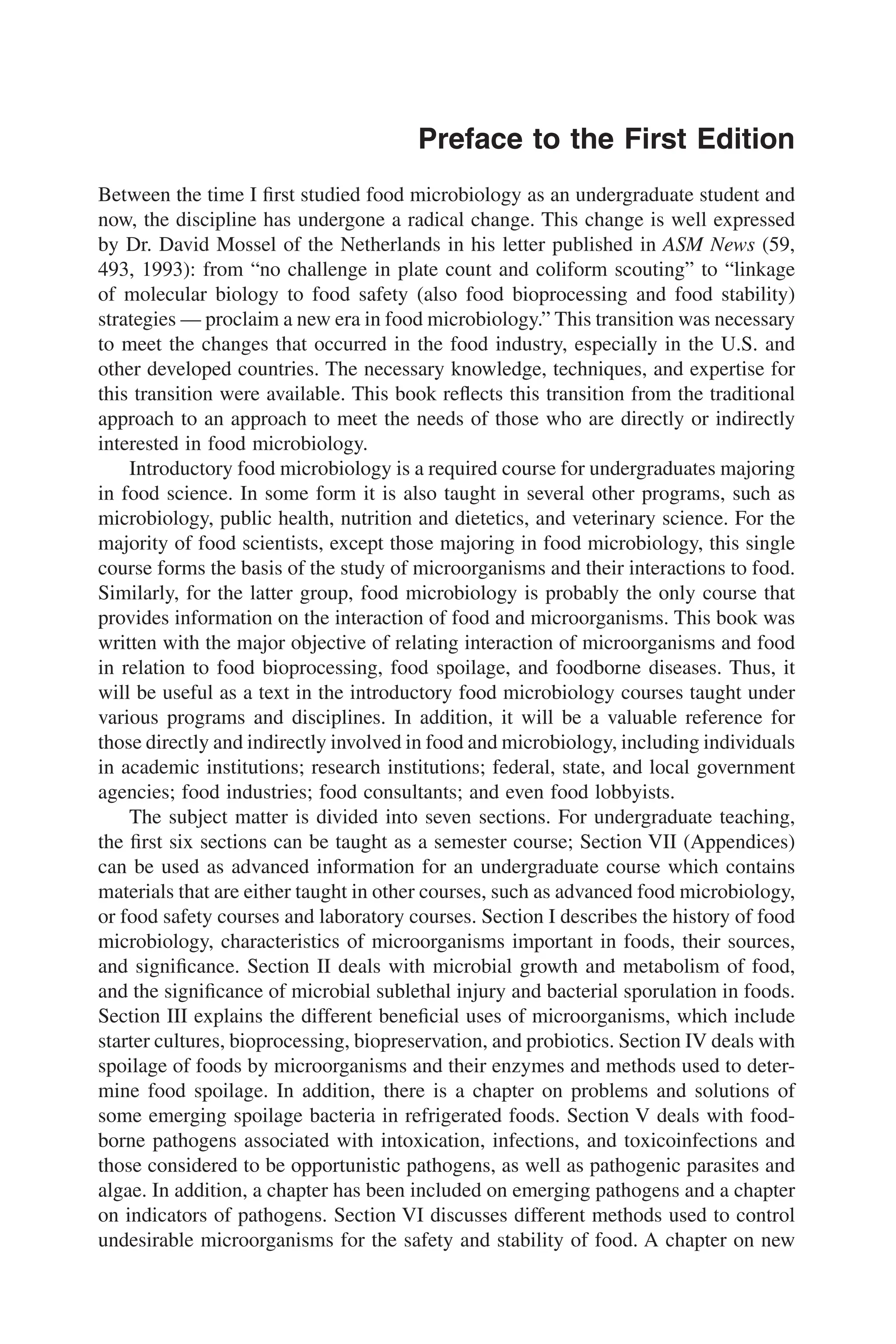 Preface to the First Edition
Between the time I ﬁrst studied food microbiology as an undergraduate student and
now, the discipline has undergone a radical change. This change is well expressed
by Dr. David Mossel of the Netherlands in his letter published in ASM News (59,
493, 1993): from “no challenge in plate count and coliform scouting” to “linkage
of molecular biology to food safety (also food bioprocessing and food stability)
strategies — proclaim a new era in food microbiology.” This transition was necessary
to meet the changes that occurred in the food industry, especially in the U.S. and
other developed countries. The necessary knowledge, techniques, and expertise for
this transition were available. This book reﬂects this transition from the traditional
approach to an approach to meet the needs of those who are directly or indirectly
interested in food microbiology.
Introductory food microbiology is a required course for undergraduates majoring
in food science. In some form it is also taught in several other programs, such as
microbiology, public health, nutrition and dietetics, and veterinary science. For the
majority of food scientists, except those majoring in food microbiology, this single
course forms the basis of the study of microorganisms and their interactions to food.
Similarly, for the latter group, food microbiology is probably the only course that
provides information on the interaction of food and microorganisms. This book was
written with the major objective of relating interaction of microorganisms and food
in relation to food bioprocessing, food spoilage, and foodborne diseases. Thus, it
will be useful as a text in the introductory food microbiology courses taught under
various programs and disciplines. In addition, it will be a valuable reference for
those directly and indirectly involved in food and microbiology, including individuals
in academic institutions; research institutions; federal, state, and local government
agencies; food industries; food consultants; and even food lobbyists.
The subject matter is divided into seven sections. For undergraduate teaching,
the ﬁrst six sections can be taught as a semester course; Section VII (Appendices)
can be used as advanced information for an undergraduate course which contains
materials that are either taught in other courses, such as advanced food microbiology,
or food safety courses and laboratory courses. Section I describes the history of food
microbiology, characteristics of microorganisms important in foods, their sources,
and signiﬁcance. Section II deals with microbial growth and metabolism of food,
and the signiﬁcance of microbial sublethal injury and bacterial sporulation in foods.
Section III explains the different beneﬁcial uses of microorganisms, which include
starter cultures, bioprocessing, biopreservation, and probiotics. Section IV deals with
spoilage of foods by microorganisms and their enzymes and methods used to deter-
mine food spoilage. In addition, there is a chapter on problems and solutions of
some emerging spoilage bacteria in refrigerated foods. Section V deals with food-
borne pathogens associated with intoxication, infections, and toxicoinfections and
those considered to be opportunistic pathogens, as well as pathogenic parasites and
algae. In addition, a chapter has been included on emerging pathogens and a chapter
on indicators of pathogens. Section VI discusses different methods used to control
undesirable microorganisms for the safety and stability of food. A chapter on new
 